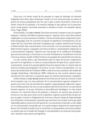 © UOC 31 La lectura
L’àrea per a la forma visual de les paraules és capaç de distingir els estímuls
lingüístics dels altres tipus d’estímuls visuals i la seva activació posa en marxa el
procés de lectura pròpiament dit. Un cop es duu a terme l’activació a l’àrea de la
forma visual de les paraules, i de manera anàloga al que passava en els processa-
ment visual genèric, l’activitat neuronal es divideix en dues vies (Sandak, Menel,
Frost i Pugh, 2004).
D’una banda, a la ruta ventral, l’activitat neuronal es projecta cap a les regions
mitjanes i inferiors del lòbul temporal esquerre. Aquestes àrees estan directament
implicades en el processament semàntic i s’activen també quan comprenem o pro-
duïm llenguatge oral. Un cop hem recuperat els significats corresponents a les pa-
raules del text, l’activitat neuronal es desplaça cap a regions anteriors de l’escorça,
al lòbul frontal. Més concretament, hi ha activitat a la circumvolució inferior del
lòbul frontal esquerre coneguda com l’àrea de Broca i eminentment implicada en
el processament lingüístic. Aquesta àrea s’encarrega de la codificació fonològica
que serà necessària per a la lectura en veu alta. Finalment, la vocalització s’executa
a l’escorça motora, també al lòbul frontal, encarregada del control dels moviments.
La ruta ventral, doncs, està relacionada amb un tipus de lectura comprensiva
que activa els significats i es basa en un procediment de tipus lèxic, a partir del re-
coneixement visual de la paraula global. Si posem aquesta idea en relació amb els
diversos models psicolingüístics de lectura, la ruta ventral correspondria a la via
lèxica del model dual de Coltheart (1981) o amb la lectura semàntica del model del
triangle (Seidenberg i McClelland, 1989). Utilitzem la ruta ventral sobretot quan
som lectors ben entrenats i, en general, quan ens trobem amb paraules conegudes.
D’altra banda, la ruta dorsal projecta l’activitat des de l’àrea de la forma visual
de les paraules cap a la zona posterior de la circumvolució superior temporal es-
querra, així com a les circumvolucions angular i supramarginal, adjacents a aques-
ta en el lòbul parietal. De nou, la ruta acabaria amb l’activació de la circumvolució
frontal esquerra, en la que s’iniciaria la descodificació fonològica. La ruta dorsal
s’associa a la conversió directa de grafemes a fonemes, de manera que permet la
lectura en veu alta, però sense accés al significat. Aquesta característica fa que tin-
gui un paper crucial en l’adquisició de la lectura. Durant l’etapa de l’aprenentatge
ens enfrontem contínuament a paraules que mai hem vist, la qual cosa fa que sigui
impossible aplicar una lectura de tipus lèxic. La ruta dorsal ens permet, a més, llegir
en veu alta paraules inventades per a les quals tampoc disposem de representació
lèxica. En el model de doble ruta, la via dorsal es correspondria a la lectura sublèxi-
ca, mentre que en el model del triangle es correspondria a la connexió entre grafe-
mes i fonemes sense passar pel significat.
 