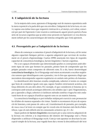 © UOC 32 Trastorns d’aprenentatge de la lectura
4. L’adquisició de la lectura
En la majoria dels casos, aprenem el llenguatge oral de manera espontània amb
la mera exposició a la parla dels que ens envolten. L’adquisició de la lectura, en can-
vi, suposa una àrdua tasca que requereix instrucció o, al menys, cert esforç consci-
ent per part de l’aprenent. Com veurem a continuació, aquest procés parteix d’una
sèrie de recursos cognitius que ja solen estar presents en l’aprenent i es veu directa-
ment influït per les característiques del sistema ortogràfic que s’està aprenent.
4.1. Prerequisits per a l’adquisició de la lectura
Abans de començar a comentar el procés d’adquisició de la lectura, cal fer notar
algunes capacitats bàsiques prèvies a aquesta adquisició que serviran de recolza-
ment en el procés d’aprenentatge. Cuetos (1990) assenyala tres tipus de requisits:
capacitat de consciència fonològica, factors lingüístics i factors cognitius.
Per a ser capaços d’entendre que determinades grafies es corresponen amb dife-
rents tipus de sons que formen les paraules, primer hem de comprendre que les
pròpies paraules estan compostes de diferents sons. És a dir, haver desenvolupat
consciència fonològica. En el llenguatge oral estem acostumats a escoltar seqüèn-
cies sonores que identifiquem com a paraules, i no és fins que aprenem a llegir que
necessitem descompondre aquestes seqüències en unitats més petites: els fonemes.
La identificació dels fonemes resulta complicada, sobretot si tenim en compte
que hem de considerar iguals sons que, segons l’anàlisi estrictament acústica, són
força diferents els uns dels altres. Per exemple, el que considerem el fonema /p/ es
correspon amb senyals acústiques diferents a les síl·labes /pa/ i /pri/. Nogensmenys,
per a aprendre a llegir, sobretot si s’utilitzen mètodes sintètics (vegeu-ho més enda-
vant) hem de ser capaços d’unificar aquests sons en un mateix fonema.
La consciència fonològica es pot treballar mitjançant exercicis com pronunciar
les síl·labes de manera separada o fer rimes. També es recomanen els jocs de separa-
ció de fonemes, com passar de cala a cal, i transformació de paraules, per exemple,
de rosa a roca. Cal tenir en compte que les vocals són els fonemes més fàcils d’iden-
tificar, i que els més difícils són les consonants oclusives /p/, /t/ i /k/.
Quan parlem de factors lingüístics necessaris per a una correcta adquisició de
la lectura ens referim a la importància del domini del llenguatge oral a l’hora
d’aprendre a utilitzar el llenguatge escrit. Com ja vam apuntar en descriure la con-
cepció simple de la lectura, una vegada hem dut a terme la descodificació del text
 