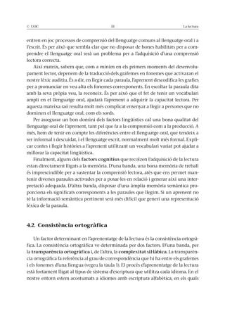 © UOC 33 La lectura
entren en joc processos de comprensió del llenguatge comuns al llenguatge oral i a
l’escrit. És per això que sembla clar que no disposar de bones habilitats per a com-
prendre el llenguatge oral serà un problema per a l’adquisició d’una comprensió
lectora correcta.
Així mateix, sabem que, com a mínim en els primers moments del desenvolu-
pament lector, depenem de la traducció dels grafemes en fonemes que activaran el
nostre lèxic auditiu. És a dir, en llegir cada paraula, l’aprenent descodifica les grafies
per a pronunciar en veu alta els fonemes corresponents. En escoltar la paraula dita
amb la seva pròpia veu, la reconeix. És per això que el fet de tenir un vocabulari
ampli en el llenguatge oral, ajudarà l’aprenent a adquirir la capacitat lectora. Per
aquesta mateixa raó resulta molt més complicat ensenyar a llegir a persones que no
dominen el llenguatge oral, com els sords.
Per assegurar un bon domini dels factors lingüístics cal una bona qualitat del
llenguatge oral de l’aprenent, tant pel que fa a la comprensió com a la producció. A
més, hem de tenir en compte les diferències entre el llenguatge oral, que tendeix a
ser informal i descuidat, i el llenguatge escrit, normalment molt més formal. Expli-
car contes i llegir històries a l’aprenent utilitzant un vocabulari variat pot ajudar a
millorar la capacitat lingüística.
Finalment, alguns dels factors cognitius que recolzen l’adquisició de la lectura
estan directament lligats a la memòria. D’una banda, una bona memòria de treball
és imprescindible per a sustentar la comprensió lectora, atès que ens permet man-
tenir diverses paraules activades per a posar-les en relació i generar així una inter-
pretació adequada. D’altra banda, disposar d’una àmplia memòria semàntica pro-
porciona els significats corresponents a les paraules que llegim. Si un aprenent no
té la informació semàntica pertinent serà més difícil que generi una representació
lèxica de la paraula.
4.2. Consistència ortogràfica
Un factor determinant en l’aprenentatge de la lectura és la consistència ortogrà-
fica. La consistència ortogràfica ve determinada per dos factors. D’una banda, per
la transparència ortogràfica i, de l’altra, la complexitat sil·làbica. La transparèn-
cia ortogràfica fa referència al grau de correspondència que hi ha entre els grafemes
i els fonemes d’una llengua (vegeu la taula 1). El procés d’aprenentatge de la lectura
està fortament lligat al tipus de sistema d’escriptura que utilitza cada idioma. En el
nostre entorn estem acostumats a idiomes amb escriptura alfabètica, en els quals
 