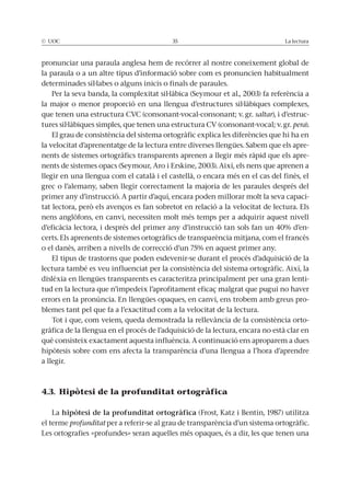 © UOC 35 La lectura
pronunciar una paraula anglesa hem de recórrer al nostre coneixement global de
la paraula o a un altre tipus d’informació sobre com es pronuncien habitualment
determinades síl·labes o alguns inicis o finals de paraules.
Per la seva banda, la complexitat sil·làbica (Seymour et al., 2003) fa referència a
la major o menor proporció en una llengua d’estructures sil·làbiques complexes,
que tenen una estructura CVC (consonant-vocal-consonant; v. gr. saltar), i d’estruc-
tures sil·làbiques simples, que tenen una estructura CV (consonant-vocal; v. gr. pera).
El grau de consistència del sistema ortogràfic explica les diferències que hi ha en
la velocitat d’aprenentatge de la lectura entre diverses llengües. Sabem que els apre-
nents de sistemes ortogràfics transparents aprenen a llegir més ràpid que els apre-
nents de sistemes opacs (Seymour, Aro i Erskine, 2003). Així, els nens que aprenen a
llegir en una llengua com el català i el castellà, o encara més en el cas del finès, el
grec o l’alemany, saben llegir correctament la majoria de les paraules després del
primer any d’instrucció. A partir d’aquí, encara poden millorar molt la seva capaci-
tat lectora, però els avenços es fan sobretot en relació a la velocitat de lectura. Els
nens anglòfons, en canvi, necessiten molt més temps per a adquirir aquest nivell
d’eficàcia lectora, i després del primer any d’instrucció tan sols fan un 40% d’en-
certs. Els aprenents de sistemes ortogràfics de transparència mitjana, com el francès
o el danès, arriben a nivells de correcció d’un 75% en aquest primer any.
El tipus de trastorns que poden esdevenir-se durant el procés d’adquisició de la
lectura també es veu influenciat per la consistència del sistema ortogràfic. Així, la
dislèxia en llengües transparents es caracteritza principalment per una gran lenti-
tud en la lectura que n’impedeix l’aprofitament eficaç malgrat que pugui no haver
errors en la pronúncia. En llengües opaques, en canvi, ens trobem amb greus pro-
blemes tant pel que fa a l’exactitud com a la velocitat de la lectura.
Tot i que, com veiem, queda demostrada la rellevància de la consistència orto-
gràfica de la llengua en el procés de l’adquisició de la lectura, encara no està clar en
què consisteix exactament aquesta influència. A continuació ens aproparem a dues
hipòtesis sobre com ens afecta la transparència d’una llengua a l’hora d’aprendre
a llegir.
4.3. Hipòtesi de la profunditat ortogràfica
La hipòtesi de la profunditat ortogràfica (Frost, Katz i Bentin, 1987) utilitza
el terme profunditat per a referir-se al grau de transparència d’un sistema ortogràfic.
Les ortografies «profundes» seran aquelles més opaques, és a dir, les que tenen una
 