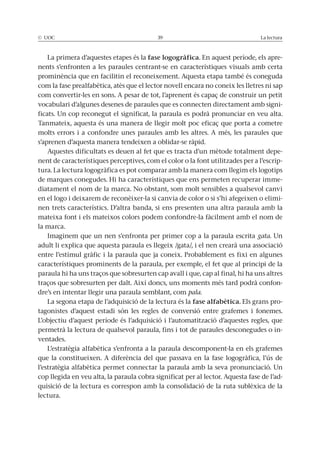 © UOC 39 La lectura
La primera d’aquestes etapes és la fase logogràfica. En aquest període, els apre-
nents s’enfronten a les paraules centrant-se en característiques visuals amb certa
prominència que en facilitin el reconeixement. Aquesta etapa també és coneguda
com la fase prealfabètica, atès que el lector novell encara no coneix les lletres ni sap
com convertir-les en sons. A pesar de tot, l’aprenent és capaç de construir un petit
vocabulari d’algunes desenes de paraules que es connecten directament amb signi-
ficats. Un cop reconegut el significat, la paraula es podrà pronunciar en veu alta.
Tanmateix, aquesta és una manera de llegir molt poc eficaç que porta a cometre
molts errors i a confondre unes paraules amb les altres. A més, les paraules que
s’aprenen d’aquesta manera tendeixen a oblidar-se ràpid.
Aquestes dificultats es deuen al fet que es tracta d’un mètode totalment depe-
nent de característiques perceptives, com el color o la font utilitzades per a l’escrip-
tura. La lectura logogràfica es pot comparar amb la manera com llegim els logotips
de marques conegudes. Hi ha característiques que ens permeten recuperar imme-
diatament el nom de la marca. No obstant, som molt sensibles a qualsevol canvi
en el logo i deixarem de reconèixer-la si canvia de color o si s’hi afegeixen o elimi-
nen trets característics. D’altra banda, si ens presenten una altra paraula amb la
mateixa font i els mateixos colors podem confondre-la fàcilment amb el nom de
la marca.
Imaginem que un nen s’enfronta per primer cop a la paraula escrita gata. Un
adult li explica que aquesta paraula es llegeix /gata/, i el nen crearà una associació
entre l’estímul gràfic i la paraula que ja coneix. Probablement es fixi en algunes
característiques prominents de la paraula, per exemple, el fet que al principi de la
paraula hi ha uns traços que sobresurten cap avall i que, cap al final, hi ha uns altres
traços que sobresurten per dalt. Així doncs, uns moments més tard podrà confon-
dre’s en intentar llegir una paraula semblant, com pala.
La segona etapa de l’adquisició de la lectura és la fase alfabètica. Els grans pro-
tagonistes d’aquest estadi són les regles de conversió entre grafemes i fonemes.
L’objectiu d’aquest període és l’adquisició i l’automatització d’aquestes regles, que
permetrà la lectura de qualsevol paraula, fins i tot de paraules desconegudes o in-
ventades.
L’estratègia alfabètica s’enfronta a la paraula descomponent-la en els grafemes
que la constitueixen. A diferència del que passava en la fase logogràfica, l’ús de
l’estratègia alfabètica permet connectar la paraula amb la seva pronunciació. Un
cop llegida en veu alta, la paraula cobra significat per al lector. Aquesta fase de l’ad-
quisició de la lectura es correspon amb la consolidació de la ruta sublèxica de la
lectura.
 