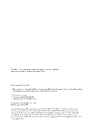 L’encàrrec i la creació d’aquest material docent han estat coordinats
pel professor: Llorenç Andreu Barrachina (2013)
Primera edició: febrer 2013
© Llorenç Andreu Barrachina, Maria Fernanda Lara Diaz, Javier Rodríguez Ferreiro, Anna López Sala,
Josep Maria Sopena Sisquella, Andrea Palacio Navarro del text.
Tots els drets reservats
© d’aquesta edició, FUOC, 2013
Av. Tibidabo, 39-43, 08035 Barcelona
Realització editorial: Editorial UOC
Dipòsit legal: B-60-2013
Els textos i imatges publicats en aquesta obra estan subjectes –llevat que s’indiqui el contrari– a una
llicència de Reconeixement-NoComercial-SenseObraDerivada (BY-NC-ND) v.3.0 Espanya de Creative
Commons. Podeu copiar-los, distribuir-los i transmetre’ls públicament sempre que en citeu l’autor i la
font (FUOC. Fundació per a la Universitat Oberta de Catalunya), no en feu un ús comercial i no en
feu obra derivada. La llicència completa es pot consultar a http://creativecommons.org/licenses/by-ncnd/
3.0/es/legalcode.ca
 