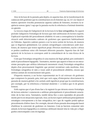 © UOC 40 Trastorns d’aprenentatge de la lectura
Així, la lectura de la paraula gata depèn, en aquesta fase, de la transformació de
cadascun dels grafemes que la constitueixen en els fonemes /g/, /a/, /t/ i /a/. Quan el
mateix aprenent s’escolta pronunciar aquesta cadena de fonemes, reconeix la se-
qüència sonora /gata/ i sap que la paraula escrita fa referència a l’animal domèstic
en qüestió.
La tercera etapa de l’adquisició de la lectura és la fase ortogràfica. En aquest
període s’adquireix l’estratègia de lectura que més utilitzaran els lectors experts.
L’aplicació repetida del procediment alfabètic té com a conseqüència la familia-
rització amb determinades cadenes de grafemes que apareixen habitualment
en l’idioma. Aquestes cadenes passen a ser la nova unitat de lectura, de manera
que es llegeixen globalment. Les unitats ortogràfiques coincideixen amb mor-
femes, de manera que tenen significat propi. Diversos morfemes, nuclis i afixos
es poden combinar entre ells formant diferents paraules. Aquesta fase de l’ad-
quisició de la lectura es correspon amb la consolidació de la ruta lèxica de la
lectura.
Com que l’estratègia ortogràfica és una manera de llegir global, pot confondre’s
amb el procediment logogràfic. Tanmateix, mentre que aquest es basa en un meca-
nisme perceptiu que utilitza informació merament visual, l’estratègia ortogràfica
depèn d’un processament lingüístic que permet reconèixer cada morfema. Així,
l’estratègia ortogràfica té més a veure amb el procediment alfabètic, encara que
utilitza unitats de reconeixement més grans.
D’aquesta manera, a un lector experimentat no li cal extreure els grafemes
que composen la paraula gata, sinó que serà capaç d’interpretar directament la
paraula de manera global o les unitats amb significat propi que la constitueixen,
per exemple, gat- fa referència a l’animal domèstic i –a indica que és de gènere
femení.
Frith suposa que el pas d’una fase a la següent fa que deixem enrere l’estratègia
de lectura anterior i comencem a utilitzar principalment el procediment caracte-
rístic de la fase nova. Tanmateix, també deixa lloc a usos esporàdics de procedi-
ments previs en situacions especials. Així, un lector expert utilitzarà principalment
estratègies corresponents a la fase ortogràfica, tot i que de vegades podrà aplicar
procediments d’altres fases. Per exemple, davant d’una paraula desconeguda haurà
d’utilitzar la conversió de grafemes en fonemes. Com ja havíem comentat més
amunt, la lectura logogràfica es continua utilitzant durant tota la vida per a llegir
grafies estereotipades com els logotips.
 