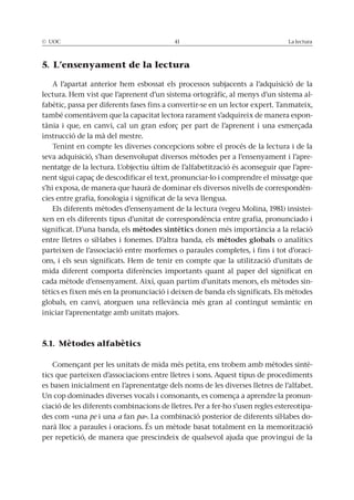 © UOC 41 La lectura
5. L’ensenyament de la lectura
A l’apartat anterior hem esbossat els processos subjacents a l’adquisició de la
lectura. Hem vist que l’aprenent d’un sistema ortogràfic, al menys d’un sistema al-
fabètic, passa per diferents fases fins a convertir-se en un lector expert. Tanmateix,
també comentàvem que la capacitat lectora rarament s’adquireix de manera espon-
tània i que, en canvi, cal un gran esforç per part de l’aprenent i una esmerçada
instrucció de la mà del mestre.
Tenint en compte les diverses concepcions sobre el procés de la lectura i de la
seva adquisició, s’han desenvolupat diversos mètodes per a l’ensenyament i l’apre-
nentatge de la lectura. L’objectiu últim de l’alfabetització és aconseguir que l’apre-
nent sigui capaç de descodificar el text, pronunciar-lo i comprendre el missatge que
s’hi exposa, de manera que haurà de dominar els diversos nivells de correspondèn-
cies entre grafia, fonologia i significat de la seva llengua.
Els diferents mètodes d’ensenyament de la lectura (vegeu Molina, 1981) insistei-
xen en els diferents tipus d’unitat de correspondència entre grafia, pronunciado i
significat. D’una banda, els mètodes sintètics donen més importància a la relació
entre lletres o síl·labes i fonemes. D’altra banda, els mètodes globals o analítics
parteixen de l’associació entre morfemes o paraules completes, i fins i tot d’oraci-
ons, i els seus significats. Hem de tenir en compte que la utilització d’unitats de
mida diferent comporta diferències importants quant al paper del significat en
cada mètode d’ensenyament. Així, quan partim d’unitats menors, els mètodes sin-
tètics es fixen més en la pronunciació i deixen de banda els significats. Els mètodes
globals, en canvi, atorguen una rellevància més gran al contingut semàntic en
iniciar l’aprenentatge amb unitats majors.
5.1. Mètodes alfabètics
Començant per les unitats de mida més petita, ens trobem amb mètodes sintè-
tics que parteixen d’associacions entre lletres i sons. Aquest tipus de procediments
es basen inicialment en l’aprenentatge dels noms de les diverses lletres de l’alfabet.
Un cop dominades diverses vocals i consonants, es comença a aprendre la pronun-
ciació de les diferents combinacions de lletres. Per a fer-ho s’usen regles estereotipa-
des com «una pe i una a fan pa». La combinació posterior de diferents síl·labes do-
narà lloc a paraules i oracions. És un mètode basat totalment en la memorització
per repetició, de manera que prescindeix de qualsevol ajuda que provingui de la
 