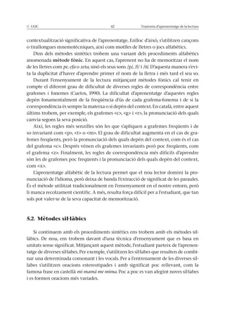 © UOC 42 Trastorns d’aprenentatge de la lectura
contextualització significativa de l’aprenentatge. Enlloc d’això, s’utilitzen cançons
o tirallongues mnemotècniques, així com motlles de lletres o jocs alfabètics.
Dins dels mètodes sintètics trobem una variant dels procediments alfabètics
anomenada mètode fònic. En aquest cas, l’aprenent no ha de memoritzar el nom
de les lletres com pe, efa o zeta, sinó els seus sons /p/, /f/ i / /. D’aquesta manera s’evi-
ta la duplicitat d’haver d’aprendre primer el nom de la lletra i més tard el seu so.
Durant l’ensenyament de la lectura mitjançant mètodes fònics cal tenir en
compte el diferent grau de dificultat de diverses regles de correspondència entre
grafemes i fonemes (Cuetos, 1990). La dificultat d’aprenentatge d’aquestes regles
depèn fonamentalment de la freqüència d’ús de cada grafema-fonema i de si la
correspondència és sempre la mateixa o si depèn del context. En català, entre aquest
últims trobem, per exemple, els grafemes <c>, <g> i <r>, la pronunciació dels quals
canvia segons la seva posició.
Així, les regles més senzilles són les que s’apliquen a grafemes freqüents i de
so invariant com <p>, <t> o <m>. El grau de dificultat augmenta en el cas de gra-
femes freqüents, però la pronunciació dels quals depèn del context, com és el cas
del grafema <c>. Després vénen els grafemes invariants però poc freqüents, com
el grafema <z>. Finalment, les regles de correspondència més difícils d’aprendre
són les de grafemes poc freqüents i la pronunciació dels quals depèn del context,
com <x>.
L’aprenentatge alfabètic de la lectura permet que el nou lector domini la pro-
nunciació de l’idioma, però deixa de banda l’extracció de significat de les paraules.
És el mètode utilitzat tradicionalment en l’ensenyament en el nostre entorn, però
li manca recolzament científic. A més, resulta força difícil per a l’estudiant, que tan
sols pot valer-se de la seva capacitat de memorització.
5.2. Mètodes sil·làbics
Si continuem amb els procediments sintètics ens trobem amb els mètodes sil-
làbics. De nou, ens trobem davant d’una tècnica d’ensenyament que es basa en
unitats sense significat. Mitjançant aquest mètode, l’estudiant parteix de l’aprenen-
tatge de diverses síl·labes. Per exemple, s’utilitzen les síl·labes que resulten de combi-
nar una determinada consonant i les vocals. Per a l’entrenament de les diverses síl-
labes s’utilitzen oracions estereotipades i amb significat poc rellevant, com la
famosa frase en castellà mi mamá me mima. Poc a poc es van afegint noves síl·labes
i es formen oracions més variades.
 