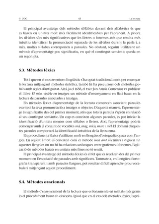 © UOC 43 La lectura
El principal avantatge dels mètodes sil·làbics davant dels alfabètics és que
es basen en unitats molt més fàcilment identificables per l’aprenent. A priori,
les síl·labes són més significatives que les lletres o fonemes atès que resulta més
intuïtiu identificar la pronunciació separada de les síl·labes durant la parla i, a
més, moltes síl·labes corresponen a paraules. No obstant, seguim utilitzant un
mètode d’aprenentatge poc significatiu, en què el contingut semàntic queda en
un segon pla.
5.3. Mètodes lèxics
Tot i que en el nostre entorn lingüístic s’ha optat tradicionalment per ensenyar
la lectura mitjançant mètodes sintètics, també hi ha precursors dels mètodes glo-
bals amb segles d’antiguitat. Així, ja el 1658, el txec Jan Amós Comenius va publicar
el llibre El món visible en imatges: un mètode d’ensenyament en llatí basat en la
lectura de paraules associades a imatges.
Els mètodes lèxics d’aprenentatge de la lectura comencen associant paraules
escrites i la seva pronunciació a imatges o objectes. D’aquesta manera, l’aprenentat-
ge és significatiu des del primer moment, atès que tota la paraula s’aprèn en relació
al seu contingut semàntic. Un cop es coneixen algunes paraules, es pot iniciar la
identificació d’unitats menors com síl·labes o lletres. Així, l’aprenentatge podria
començar amb el conjunt de vocables mà, mag, mico, mare i mel. El domini d’aques-
tes paraules comportarà la identificació intuïtiva de la lletra ema.
Els procediments lèxics s’utilitzen molt en llengües d’ortografia opaca com l’an-
glès. En aquest àmbit es coneixen com el mètode look and say (mira i digues). En
aquestes llengües on no hi ha relacions unívoques entre grafemes i fonemes, l’apli-
cació de mètodes basats en unitats més fines no té sentit.
El principal avantatge del mètodes lèxics és el fet que es recolzen des del primer
moment en l’associació de paraules amb significats. Tanmateix, en llengües d’orto-
grafia transparent i amb paraules llargues, pot resultar difícil aprendre prou voca-
bulari mitjançant aquest procediment.
5.4. Mètodes oracionals
El mètode d’ensenyament de la lectura que es fonamenta en unitats més grans
és el procediment basat en oracions. Igual que en el cas dels mètodes lèxics, l’apre-
 