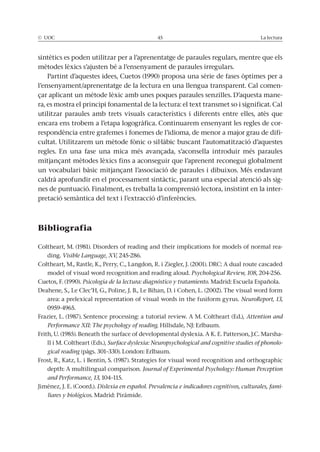 © UOC 45 La lectura
sintètics es poden utilitzar per a l’aprenentatge de paraules regulars, mentre que els
mètodes lèxics s’ajusten bé a l’ensenyament de paraules irregulars.
Partint d’aquestes idees, Cuetos (1990) proposa una sèrie de fases òptimes per a
l’ensenyament/aprenentatge de la lectura en una llengua transparent. Cal comen-
çar aplicant un mètode lèxic amb unes poques paraules senzilles. D’aquesta mane-
ra, es mostra el principi fonamental de la lectura: el text transmet so i significat. Cal
utilitzar paraules amb trets visuals característics i diferents entre elles, atès que
encara ens trobem a l’etapa logogràfica. Continuarem ensenyant les regles de cor-
respondència entre grafemes i fonemes de l’idioma, de menor a major grau de difi-
cultat. Utilitzarem un mètode fònic o sil·làbic buscant l’automatització d’aquestes
regles. En una fase una mica més avançada, s’aconsella introduir més paraules
mitjançant mètodes lèxics fins a aconseguir que l’aprenent reconegui globalment
un vocabulari bàsic mitjançant l’associació de paraules i dibuixos. Més endavant
caldrà aprofundir en el processament sintàctic, parant una especial atenció als sig-
nes de puntuació. Finalment, es treballa la comprensió lectora, insistint en la inter-
pretació semàntica del text i l’extracció d’inferències.
Bibliografia
Coltheart, M. (1981). Disorders of reading and their implications for models of normal rea-
ding. Visible Language, XV, 245-286.
Coltheart, M., Rastle, K., Perry, C., Langdon, R. i Ziegler, J. (2001). DRC: A dual route cascaded
model of visual word recognition and reading aloud. Psychological Review, 108, 204-256.
Cuetos, F. (1990). Psicología de la lectura: diagnóstico y tratamiento. Madrid: Escuela Española.
Deahene, S., Le Clec’H, G., Poline, J. B., Le Bihan, D. i Cohen, L. (2002). The visual word form
area: a prelexical representation of visual words in the fusiform gyrus. NeuroReport, 13,
0959-4965.
Frazier, L. (1987). Sentence processing: a tutorial review. A M. Coltheart (Ed.), Attention and
Performance XII: The psychology of reading. Hillsdale, NJ: Erlbaum.
Frith, U. (1985). Beneath the surface of developmental dyslexia. A K. E. Patterson, J.C. Marsha-
ll i M. Coltheart (Eds.), Surface dyslexia: Neuropsychological and cognitive studies of phonolo-
gical reading (pàgs. 301–330). London: Erlbaum.
Frost, R., Katz, L. i Bentin, S. (1987). Strategies for visual word recognition and orthographic
depth: A multilingual comparison. Journal of Experimental Psychology: Human Perception
and Performance, 13, 104–115.
Jiménez, J. E. (Coord.). Dislexia en español. Prevalencia e indicadores cognitivos, culturales, fami-
liares y biológicos. Madrid: Pirámide.
 
