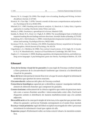 © UOC 46 Trastorns d’aprenentatge de la lectura
Hoover, W. A. i Gough, P. B. (1990). The simple view of reading. Reading and Writing: An Inter-
disciplinary Journal, 2, 127-160.
Kinstch, W. i Van Dijk, T. (1978). Toward a model of discourse comprehension and producti-
on. Psychological Review, 85(363-394).
Mitchell, D. C. (1987). Reading and syntactic analysis. A J. Beech & A. Colley (Eds.), Cognitive
approaches to reading. Chichester: John Wiley and sons.
Molina, S. (1981). Enseñanza y aprendizaje de la lectura. Madrid: CEPE.
Sandak, R., Menel, W. E., Frost, S. J. i Pugh, K. R. (2004). The neurobiological basis of skilled and
impaired reading: Recent findings and new directions. Scientific Studies of Reading, 8, 273-292.
Seidenberg, M. S. i McClelland, J. L. (1989). A distributed developmental model of word recog-
nition and naming. Psychological Review, 96(523-568).
Seymour, P. H. K., Aro, M. i Erskine, J. M. (2003). Foundation literacy acquisition in European
orthographies. British Journal of Psychology, 94, 143-174.
Ungerleider, L. G. i Mishkin, M. (1982). Two cortical visual systems. A D. J. Ingle, M. A. Gooda-
le i R. J. W. Mansfield (eds.), Analysis of Visual Behavior. Cambridge, MA: MIT Press.
Ziegler, J. C. i Goswami, U. (2005). Reading acquisition, developmental dyslexia, and skilled rea-
ding across languages: A psycholinguistic grain size theory. Psychological Bulletin, 131, 3-29.
Glossari
Àrea de la forma visual de les paraules: és una regió de l’escorça cerebral situada
a l’àrea posterior de la circumvolució fusiforme que s’associa a la identificació
visual de les paraules.
Base del text: interpretació inicial d’un text a la que hi anem afegint la informació
semàntica que aporten les noves oracions.
Circumvolució: cadascun dels plecs de l’escorça cerebral.
Consciència fonològica: capacitat per a identificar, separar i manipular individu-
alment els diferents fonemes que composen les paraules.
Connexionisme: enfocament de la ciència cognitiva que entén els processos men-
tals com a xarxes d’unitats senzilles i interconnectades entre elles. L’activació
d’aquestes unitats es distribueix de manera multidireccional cap a les unitats
adjacents.
Descodificació: en la concepció simple de la lectura, és la capacitat que permet iden-
tificar les paraules i activar-ne l’entrada corresponent en el nostre lèxic mental.
Escorça visual primària: regió del lòbul occipital encarregada de rebre i processar
inicialment la informació visual que capten els ulls.
Esquema: paquet d’informació sobre un tema concret situat a la memòria semàn-
tica.
 