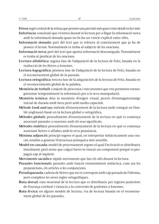 © UOC 47 La lectura
Fòvea: regió central de la retina que permet una precisió més gran i més detall en la visió.
Inferència: conclusió que s’extreu durant la lectura per a lligar la informació nova
amb la informació donada quan no hi ha un vincle explícit entre elles.
Informació donada: part del text que es refereix al coneixement que ja ha de
posseir el lector. Normalment es troba al subjecte de les oracions.
Informació nova: part del text que aporta informació desconeguda. Normalment
es troba al predicat de les oracions.
Lectura alfabètica: segona fase de l’adquisició de la lectura de Fritz, basada en la
traducció de les lletres a fonemes.
Lectura logogràfica: primera fase de l’adquisició de la lectura de Fritz, basada en
el reconeixement global de la paraula.
Lectura ortográfica: tercera fase de la adquisición de la lectura de Fritz, basada en
el reconocimiento global de la palabra.
Memòria de treball: conjunt de processos i mecanismes que ens permeten emma-
gatzemar temporalment la informació per a la seva manipulació.
Memòria icònica: dins la memòria d’origen visual, procés d’emmagatzematge
inicial de durada molt breu però amb molta capacitat.
Mètode Look and say: mètode d’ensenyament de la lectura molt conegut en l’àm-
bit anglosaxó basat en la lectura global o ortogràfica.
Mètodes globals: procediments d’ensenyament de la lectura en què es comença
associant paraules o oracions amb els seus significats.
Mètodes sintètics: procediments d’ensenyament de la lectura en què es comença
associant lletres o síl·labes amb la seva pronúncia.
Mínima adjunció: principi segons el qual, en interpretar sintàcticament una ora-
ció, tendim a generar l’estructura jeràrquica més senzilla.
Model en cascada: model de processament segons el qual l’activació es distribueix
linealment, però sense que calgui haver-se tancat un component perquè es pro-
pagui cap al següent.
Moviments sacàdics: ràpids moviments que fan els ulls durant la lectura.
Paraules funcionals: paraules amb funció eminentment sintàctica, com ara les
preposicions, els articles o les conjuncions.
Pseudoparaula: cadena de lletres que no es correspon amb cap paraula de l’idioma,
però compleix les seves regles ortogràfiques.
Ruta dorsal: ruta neuronal de la lectura que es distribueix per regions posteriors
de l’escorça cerebral i s’associa a la conversió de grafemes a fonemes.
Ruta lèxica: en alguns models de lectura, via de lectura basada en el reconeixe-
ment global de les paraules.
 