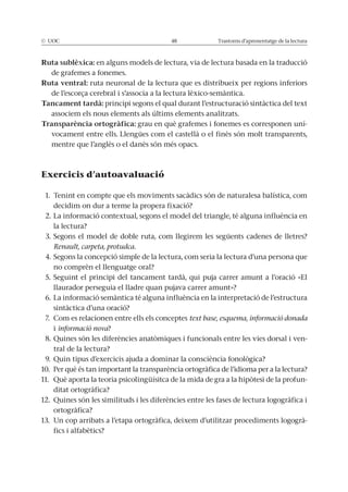 © UOC 48 Trastorns d’aprenentatge de la lectura
Ruta sublèxica: en alguns models de lectura, via de lectura basada en la traducció
de grafemes a fonemes.
Ruta ventral: ruta neuronal de la lectura que es distribueix per regions inferiors
de l’escorça cerebral i s’associa a la lectura lèxico-semàntica.
Tancament tardà: principi segons el qual durant l’estructuració sintàctica del text
associem els nous elements als últims elements analitzats.
Transparència ortogràfica: grau en què grafemes i fonemes es corresponen uní-
vocament entre ells. Llengües com el castellà o el finès són molt transparents,
mentre que l’anglès o el danès són més opacs.
Exercicis d’autoavaluació
1. Tenint en compte que els moviments sacàdics són de naturalesa balística, com
decidim on dur a terme la propera fixació?
2. La informació contextual, segons el model del triangle, té alguna influència en
la lectura?
3. Segons el model de doble ruta, com llegirem les següents cadenes de lletres?
Renault, carpeta, protudca.
4. Segons la concepció simple de la lectura, com seria la lectura d’una persona que
no comprèn el llenguatge oral?
5. Seguint el principi del tancament tardà, qui puja carrer amunt a l’oració «El
llaurador perseguia el lladre quan pujava carrer amunt»?
6. La informació semàntica té alguna influència en la interpretació de l’estructura
sintàctica d’una oració?
7. Com es relacionen entre ells els conceptes text base, esquema, informació donada
i informació nova?
8. Quines són les diferències anatòmiques i funcionals entre les vies dorsal i ven-
tral de la lectura?
9. Quin tipus d’exercicis ajuda a dominar la consciència fonològica?
10. Per què és tan important la transparència ortogràfica de l’idioma per a la lectura?
11. Què aporta la teoria psicolingüísitca de la mida de gra a la hipòtesi de la profun-
ditat ortogràfica?
12. Quines són les similituds i les diferències entre les fases de lectura logogràfica i
ortogràfica?
13. Un cop arribats a l’etapa ortogràfica, deixem d’utilitzar procediments logogrà-
fics i alfabètics?
 