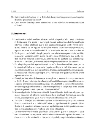 © UOC 49 La lectura
14. Quins factors influeixen en la dificultat d’aprendre les correspondències entre
diferents grafemes i fonemes?
15. Quin mètode d’ensenyament de la lectura és més apropiat per a un idioma com
el finès?
Solucionari
1. La naturalesa balística dels moviments sacàdics impedeix seleccionar o reajustar
el destí un cop s’ha iniciat el moviment. Durant les fixacions, la informació més
rellevant se situa a la fòvea, que té més agudesa visual, però també rebem infor-
mació a través de les regions perifèriques de l’ull. Encara que menys detallada,
aquesta informació ens ajuda a decidir on hem de dur a terme la pròxima fixació.
2. Tot i que el model del triangle postula tan sols tres components (ortogràfic,
fonològic i semàntic), entén que hi ha altres tipus d’informació que també po-
den tenir un paper en la lectura. La informació del context, així com la prag-
màtica o la sintàctica, influiria sobre el component semàntic del sistema.
3. Per a llegir la paraula irregular Renault, hem d’utilitzar la ruta lèxica, que percep
la paraula globalment. La paraula carpeta pot llegir-se indistintament per les
rutes lèxica i sublèxica atès que es tracta d’una paraula regular. La pseudoparau-
la protudca tan sols pot llegir-se per la via sublèxica, atès que no disposem d’una
representació lèxica.
4. Des del punt de vista de la concepció simple de la lectura, la comprensió lecto-
ra depèn de dues subcapacitats, la descodificació i la comprensió del llenguatge,
i aquesta última és comuna al llenguatge oral. Per tant, la incapacitat per enten-
dre el llenguatge oral impedirà també comprendre el llenguatge escrit encara
que es disposi de bones capacitats de descodificació.
5. Segons el principi del tancament tardà, durant l’anàlisi sintàctica, els nous ele-
ments s’associen als últims elements que hem analitzat. Per tant, en aquesta
oració, el complement quan pujava carrer amunt s’associaria a el lladre.
6. Tot i que la interpretació semàntica general es duu a terme quan ja s’ha elaborat
l’estructura sintàctica, la informació sobre els significats de les paraules hi in-
flueixen. Si es detecten incongruències semàntiques en la interpretació sintàc-
tica, es reinicia el procés i s’elabora una nova estructura.
7. Els esquemes constitueixen paquets de coneixement que té el lector, per la qual
cosa s’haurien de correspondre amb la informació donada. A partir d’aquests dos
elements es conformaria el text base sobre el qual s’hi afegeix la informació nova.
 