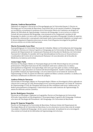 Autors
Llorenç Andreu Barrachina
Diplomat en magisteri i llicenciat en Psicopedagogia per la Universitat Jaume I i Doctor en
Psicologia per la Universitat de Barcelona. Funcionari del cos de mestres d’audició i llenguatge
en excedència, actualment és professor de la Universitat Oberta de Catalunya on dirigeix el
Màster de Dificultats de l’aprenentatge i trastorns del llenguatge. La seva recerca es centra en
l’estudi del processament del llenguatge, concretament en la comprensió i producció del
llenguatge en adults i en nens amb o sense patologia associada al llenguatge. Estudia els aspectes
gramaticals, referencials i conceptuals relacionats amb el processament lingüístic en temps real i
el desenvolupament d’aquestos processos en nens. Fruit d’aquesta investigació ha publicat
diversos articles en revistes internacionals.
María Fernanda Lara Díaz
Fonoaudiòloga per la Universitat Nacional de Colòmbia. Màster en Pertorbacions del Llenguatge
i l’Audició i Doctora en Ciència Cognitiva i Llenguatge per la Universitat de Barcelona. Professor
assistent del Departament de Comunicació Humana de la Facultat de Medicina a la Universitat
Nacional de Colòmbia. És membre del Grup Interdisciplinari de Recerca en Neurociències i
coordinadora del Centre de la Comunicació Humana i els seus desordres de la Facultat de
Medicina a la mateixa universitat.
Anna López Sala
Doctora en Psicologia i Màster en Neuropsicologia per la UAB. Desenvolupa la seva activitat
professional a l’Hospital Sant Joan de Déu treballant amb nens i adolescents. Es dedica
principalment al diagnòstic neuropsicològic dels nens que han patit un dany cerebral agut,
prematuritat, o que presenten un trastorn del desenvolupament. També es dedica al diagnòstic
de possibles trastorns de l’aprenentatge i a la seva intervenció en la Unitat de Trastorns de
l’Aprenentatge (UTAE). És autora de diferents capítols de llibres i articles científics i es dedica a la
docència col·laborant en diferents cursos de postgrau.
Andrea Palacio Navarro
Llicenciada en Psicologia. Màster en Neuropsicologia i Màster en Investigació clínica aplicada en
ciències de la salut per la UAB. Desenvolupa la seva activitat professional a la Unitat de Trastorns
de l’Aprenentatge (UTAE) de l’Hospital Sant Joan de Déu treballant amb nens i adolescents. Es
dedica principalment al diagnòstic i intervenció de nens amb trastorns de l’aprenentatge. És
autora de diferents articles científics.
Javier Rodríguez Ferreiro
Llicenciat en Psicologia i Diplomat en Logopèdia. Doctor en Psicologia per la Universitat
d’Oviedo. Especialista en Psicolingüística i Neuropsicologia Cognitiva del Llenguatge. Professor
a les àrees de Psicologia del Pensament i del Llenguatge a la Universitat de Barcelona.
Josep M. Sopena Sisquella
Doctor en Psicologia per la Universitat de Barcelona. Professor titular del Departament de
Psicologia Bàsica de la Universitat de Barcelona. La seva docència i recerca han estat de sempre
vinculades a l’àmbit del llenguatge i de les xarxes neuronals. Actualment la seva investigació
s’ha centrat en l’estudi de les dificultats de l’aprenentatge de la lectura.
 