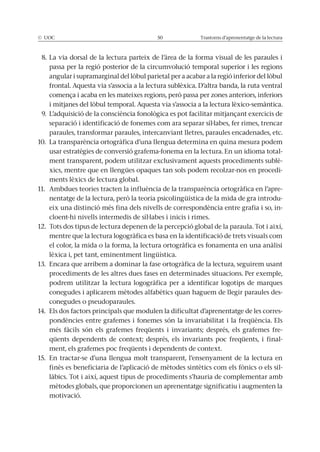 © UOC 50 Trastorns d’aprenentatge de la lectura
8. La via dorsal de la lectura parteix de l’àrea de la forma visual de les paraules i
passa per la regió posterior de la circumvolució temporal superior i les regions
angular i supramarginal del lòbul parietal per a acabar a la regió inferior del lòbul
frontal. Aquesta via s’associa a la lectura sublèxica. D’altra banda, la ruta ventral
comença i acaba en les mateixes regions, però passa per zones anteriors, inferiors
i mitjanes del lòbul temporal. Aquesta via s’associa a la lectura lèxico-semàntica.
9. L’adquisició de la consciència fonològica es pot facilitar mitjançant exercicis de
separació i identificació de fonemes com ara separar síl·labes, fer rimes, trencar
paraules, transformar paraules, intercanviant lletres, paraules encadenades, etc.
10. La transparència ortogràfica d’una llengua determina en quina mesura podem
usar estratègies de conversió grafema-fonema en la lectura. En un idioma total-
ment transparent, podem utilitzar exclusivament aquests procediments sublè-
xics, mentre que en llengües opaques tan sols podem recolzar-nos en procedi-
ments lèxics de lectura global.
11. Ambdues teories tracten la influència de la transparència ortogràfica en l’apre-
nentatge de la lectura, però la teoria psicolingüística de la mida de gra introdu-
eix una distinció més fina dels nivells de correspondència entre grafia i so, in-
cloent-hi nivells intermedis de síl·labes i inicis i rimes.
12. Tots dos tipus de lectura depenen de la percepció global de la paraula. Tot i així,
mentre que la lectura logogràfica es basa en la identificació de trets visuals com
el color, la mida o la forma, la lectura ortogràfica es fonamenta en una anàlisi
lèxica i, pet tant, eminentment lingüística.
13. Encara que arribem a dominar la fase ortogràfica de la lectura, seguirem usant
procediments de les altres dues fases en determinades situacions. Per exemple,
podrem utilitzar la lectura logogràfica per a identificar logotips de marques
conegudes i aplicarem mètodes alfabètics quan haguem de llegir paraules des-
conegudes o pseudoparaules.
14. Els dos factors principals que modulen la dificultat d’aprenentatge de les corres-
pondències entre grafemes i fonemes són la invariabilitat i la freqüència. Els
més fàcils són els grafemes freqüents i invariants; després, els grafemes fre-
qüents dependents de context; després, els invariants poc freqüents, i final-
ment, els grafemes poc freqüents i dependents de context.
15. En tractar-se d’una llengua molt transparent, l’ensenyament de la lectura en
finès es beneficiaria de l’aplicació de mètodes sintètics com els fònics o els sil-
làbics. Tot i així, aquest tipus de procediments s’hauria de complementar amb
mètodes globals, que proporcionen un aprenentatge significatiu i augmenten la
motivació.
 
