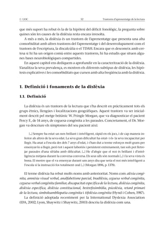 © UOC 52 Trastorns d’aprenentatge de la lectura
que més suport ha rebut és la de la hipòtesi del dèficit fonològic, la pregunta sobre
quines són les causes de la dislèxia resta encara irresolta.
A més a més, la dislèxia és un trastorn de l’aprenentatge que presenta una alta
comorbiditat amb altres trastorns del l’aprenentatge i del desenvolupament com el
trastorn de l’escriptura, la discalcúlia o el TDAH. Encara que es desconeix amb cer-
tesa si hi ha un origen comú entre aquests trastorns, hi ha estudis que situen algu-
nes bases neurobiològiques compartides.
En aquest capítol ens dediquem a aprofundir en la caracterització de la dislèxia.
S’analitza la seva prevalença, es mostren els diferents subtipus de dislèxia, les hipò-
tesis explicatives i les comorbiditats que cursen amb alta freqüència amb la dislèxia.
1. Definició i fonaments de la dislèxia
1.1. Definició
La dislèxia és un trastorn de la lectura que s’ha descrit en pràcticament tots els
grups ètnics, llengües i localitzacions geogràfiques. Aquest trastorn va ser inicial-
ment descrit pel metge britànic W. Pringle Morgan, que va diagnosticar el pacient
Percy F., de 14 anys, de ceguesa congènita a les paraules. Concretament, el Dr. Mor-
gan va descriure els símptomes del seu pacient així:
[...] Sempre ha estat un nen brillant i intel·ligent, ràpid en els jocs, i de cap manera in-
ferior als altres de la seva edat. La seva gran dificultat ha estat- i és- la seva incapacitat per
llegir. Ha anat a l’escola des dels 7 anys d’edat, i s’han dut a terme esforços molt grans per
ensenyar-lo a llegir, però tot i aquest laboriós i persistent entrenament, tan sols pot lletre-
jar paraules d’una síl·laba amb dificultat. [...] He d’afegir que el noi és brillant i d’intel-
ligència mitjana durant la conversa conversa. Els seus ulls són normals [...] i la seva vista és
bona. El mestre que el va ensenyar durant uns anys diu que seria el noi més intel·ligent a
l’escola si la instrucció fos totalment oral [...] (Morgan 1896, p. 1378).
El terme dislèxia ha rebut molts noms amb anterioritat. Noms com alèxia congè-
nita, amnèsia visual verbal, analfabetisme parcial, bradilèxia, ceguesa verbal congènita,
ceguesa verbal congènita familiar, discapacitat específica de la lectura, dislèxia congènita,
dislèxia específica, dislèxia constitucional, bestrefosimbòlia, psicolèxia, retard primari
de la lectura, simboloambliopatia congènita i tifolèxia congènita (Hynd i Cohen, 1987).
La definició adoptada recentment per la International Dyslexia Association
(IDA, 2002; Lyon, Shaywitz i Shaywitz, 2003) descriu la dislèxia com una.
 