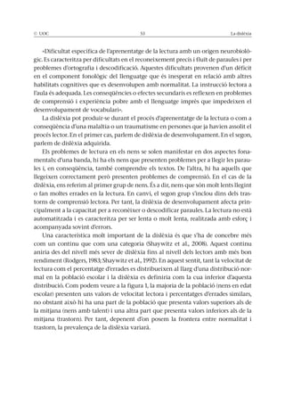 © UOC 53 La dislèxia
«Dificultat específica de l’aprenentatge de la lectura amb un origen neurobiolò-
gic. Es caracteritza per dificultats en el reconeixement precís i fluït de paraules i per
problemes d’ortografia i descodificació. Aquestes dificultats provenen d’un dèficit
en el component fonològic del llenguatge que és inesperat en relació amb altres
habilitats cognitives que es desenvolupen amb normalitat. La instrucció lectora a
l’aula és adequada. Les conseqüències o efectes secundaris es reflexen en problemes
de comprensió i experiència pobre amb el llenguatge imprès que impedeixen el
desenvolupament de vocabulari».
La dislèxia pot produir-se durant el procés d’aprenentatge de la lectura o com a
conseqüència d’una malaltia o un traumatisme en persones que ja havien assolit el
procés lector. En el primer cas, parlem de dislèxia de desenvolupament. En el segon,
parlem de dislèxia adquirida.
Els problemes de lectura en els nens se solen manifestar en dos aspectes fona-
mentals: d’una banda, hi ha els nens que presenten problemes per a llegir les parau-
les i, en conseqüència, també comprendre els textos. De l’altra, hi ha aquells que
llegeixen correctament però presenten problemes de comprensió. En el cas de la
dislèxia, ens referim al primer grup de nens. És a dir, nens que són molt lents llegint
o fan moltes errades en la lectura. En canvi, el segon grup s’inclou dins dels tras-
torns de comprensió lectora. Per tant, la dislèxia de desenvolupament afecta prin-
cipalment a la capacitat per a reconèixer o descodificar paraules. La lectura no està
automatitzada i es caracteritza per ser lenta o molt lenta, realitzada amb esforç i
acompanyada sovint d’errors.
Una característica molt important de la dislèxia és que s’ha de concebre més
com un continu que com una categoria (Shaywitz et al., 2008). Aquest continu
aniria des del nivell més sever de dislèxia fins al nivell dels lectors amb més bon
rendiment (Rodgers, 1983; Shaywitz et al., 1992). En aquest sentit, tant la velocitat de
lectura com el percentatge d’errades es distribueixen al llarg d’una distribució nor-
mal en la població escolar i la dislèxia es definiria com la cua inferior d’aquesta
distribució. Com podem veure a la figura 1, la majoria de la població (nens en edat
escolar) presenten uns valors de velocitat lectora i percentatges d’errades similars,
no obstant això hi ha una part de la població que presenta valors superiors als de
la mitjana (nens amb talent) i una altra part que presenta valors inferiors als de la
mitjana (trastorn). Per tant, depenent d’on posem la frontera entre normalitat i
trastorn, la prevalença de la dislèxia variarà.
 