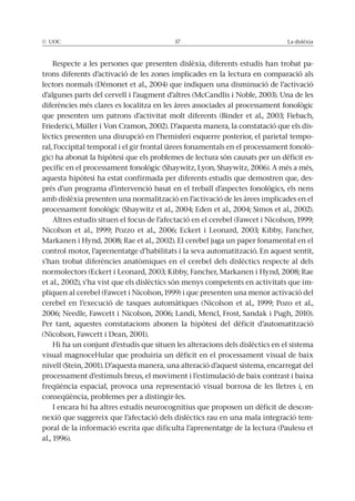 © UOC 57 La dislèxia
Respecte a les persones que presenten dislèxia, diferents estudis han trobat pa-
trons diferents d’activació de les zones implicades en la lectura en comparació als
lectors normals (Démonet et al., 2004) que indiquen una disminució de l’activació
d’algunes parts del cervell i l’augment d’altres (McCandlis i Noble, 2003). Una de les
diferències més clares es localitza en les àrees associades al processament fonològic
que presenten uns patrons d’activitat molt diferents (Binder et al., 2003; Fiebach,
Friederici, Müller i Von Cramon, 2002). D’aquesta manera, la constatació que els dis-
lèctics presenten una disrupció en l’hemisferi esquerre posterior, el parietal tempo-
ral, l’occipital temporal i el gir frontal (àrees fonamentals en el processament fonolò-
gic) ha abonat la hipòtesi que els problemes de lectura són causats per un dèficit es-
pecífic en el processament fonològic (Shaywitz, Lyon, Shaywitz, 2006). A més a més,
aquesta hipòtesi ha estat confirmada per diferents estudis que demostren que, des-
prés d’un programa d’intervenció basat en el treball d’aspectes fonològics, els nens
amb dislèxia presenten una normalització en l’activació de les àrees implicades en el
processament fonològic (Shaywitz et al., 2004; Eden et al., 2004; Simos et al., 2002).
Altres estudis situen el focus de l’afectació en el cerebel (Fawcet i Nicolson, 1999;
Nicolson et al., 1999; Pozzo et al., 2006; Eckert i Leonard, 2003; Kibby, Fancher,
Markanen i Hynd, 2008; Rae et al., 2002). El cerebel juga un paper fonamental en el
control motor, l’aprenentatge d’habilitats i la seva automatització. En aquest sentit,
s’han trobat diferències anatòmiques en el cerebel dels dislèctics respecte al dels
normolectors (Eckert i Leonard, 2003; Kibby, Fancher, Markanen i Hynd, 2008; Rae
et al., 2002), s’ha vist que els dislèctics són menys competents en activitats que im-
pliquen al cerebel (Fawcet i Nicolson, 1999) i que presenten una menor activació del
cerebel en l’execució de tasques automàtiques (Nicolson et al., 1999; Pozo et al.,
2006; Needle, Fawcett i Nicolson, 2006; Landi, Mencl, Frost, Sandak i Pugh, 2010).
Per tant, aquestes constatacions abonen la hipòtesi del dèficit d’automatització
(Nicolson, Fawcett i Dean, 2001).
Hi ha un conjunt d’estudis que situen les alteracions dels dislèctics en el sistema
visual magnocel·lular que produiria un dèficit en el processament visual de baix
nivell (Stein, 2001). D’aquesta manera, una alteració d’aquest sistema, encarregat del
processament d’estímuls breus, el moviment i l’estimulació de baix contrast i baixa
freqüència espacial, provoca una representació visual borrosa de les lletres i, en
conseqüència, problemes per a distingir-les.
I encara hi ha altres estudis neurocognitius que proposen un dèficit de descon-
nexió que suggereix que l’afectació dels dislèctics rau en una mala integració tem-
poral de la informació escrita que dificulta l’aprenentatge de la lectura (Paulesu et
al., 1996).
 