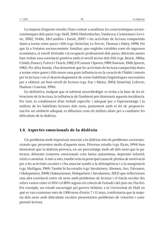 © UOC 59 La dislèxia
La majoria d’aquests estudis s’han centrat a analitzar les característiques socioe-
conòmiques dels pares (v.gr. Hoff, 2003; Huttenlocher, Vasilyeva, Cymerman i Levi-
ne, 2002; Noble, McCandliss i Farah, 2007) i les activitats de lectura compartida
dutes a terme entre pares i fills (v.gr. Sénéchal, Le Frevre, Thomas i Daley, 1998). Pel
que fa a l’estatus socioeconòmic familiar, que engloba variables com els ingressos
econòmics, el nivell d’estudis i la ocupació professional dels pares, diferents autors
han trobat una correlació positiva amb el nivell lector dels fills (v.gr. Bruck, 1985a;
Childs, Finucci, Pulver i Tiesch, 1982; O’Connor i Spreen, 1989; Rawson, 1968; Spreen,
1982). Per altra banda, s’ha demostrat que les activitats de lectura compartida dutes
a terme entre pares i fills tenen una gran influència en la creació de l’hàbit i interès
per la lectura i en el desenvolupament de certes habilitats lingüístiques necessàries
per a obtenir un bon nivell de lectura (v.gr. Foy i Mann, 2003; Sénéchal, LeFevre,
Hudson i Lawson, 1996).
En definitiva, malgrat que el substrat neurobiològic es troba a la base de les al-
teracions de la lectura, la influència de l’ambient pot disminuir aquesta incidència.
Per tant, la combinació d’un treball específic i adequat per a l’aprenentatge i la
millora de les habilitats lectores dels nens, juntament amb el fet de proporcio-
nar-los un ambient adequat, es dibuixen com els millors aliats per a combatre les
dificultats de la dislèxia.
1.4. Aspectes emocionals de la dislèxia
Un problema molt important associat a la dislèxia són els problemes socioemo-
cionals que presenten molts d’aquests nens. Diversos estudis (v.gr. Ryan, 1994) han
demostrat que la dislèxia provoca, en un percentatge molt alt dels nens que la pa-
teixen, diferents trastorns emocionals com baixa autoestima, depressió infantil,
estrès o ansietat. A més a més, també seria la principal causa de pèrdua de motivació
per a les activitats escolars i s’ha associat també a la delinqüència i a la marginació
(v.gr. Mulligan, 1969). També hi ha estudis (v.gr. Savolainen, Ahonen, Aro, Tolvanen,
i Holopainen, 2008; Hakkarainen, Holopainen i Savolainen, 2012) que reflecteixen
una alta correlació entre els nens amb problemes de lectura i el fracàs escolar (les
xifres varien entre el 55% i el 80% segons els criteris de l’estudi i del país on s’ha fet).
Per exemple, un estudi encarregat pel govern britànic a la Universitat de Hull en
què es van examinar més de 1300 nens d’entre 7 i 11 anys, confirmaria que la majo-
ria dels nens amb dificultats escolars presentarien problemes de velocitat i com-
prensió lectora.
 