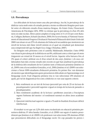 © UOC 60 Trastorns d’aprenentatge de la lectura
1.5. Prevalença
Les dificultats de lectura tenen una alta prevalença. Ara bé, la prevalença de la
dislèxia varia molt entre els estudis portats a terme en diferents llengües però tam-
bé entre els diferents estudis d’una mateixa llengua. Als Estats Units, l’Associació
Americana de Psicologia (APA, 1995) va estimar que la prevalença és d’un 4% dels
nens en edat escolar. Altres autors amplien el rang entre el 5 i el 17,5 per cent (Katu-
sic, Colligan, Barbares, Schaid i Jacobsen, 2001). Per la seva banda, el National Assess-
ment of Educational Progress (l’Avaluació Nacional d’Educació) dels Estats Units del
2005 van situar en un 27% els alumnes de l’educació secundària que mostraven un
nivell de lectura més bàsic (nivell mínim en el qual un estudiant pot demostrar
una comprensió del que ha llegit) (Lee, Grigg i Donahue, 2007).
En llengües més pròximes com el castellà, Maldonado, Sebastián i Soto (1992)
van situar la prevalença de la dislèxia en un 8%, utilitzant com a criteri que els nens
tinguessin un retard de 15 mesos en el nivell lector. Aquesta xifra baixava fins al
2% quan el criteri utilitzat era el d’un retard de dos anys. Jiménez i els seus col-
laboradors han dut a terme estudis més recents en què han analitzat la prevalença
de la dislèxia dels estudiants de les Canàries tant a l’educació primària (Jiménez et
al., 2009) com a la secundària (González, et al., 2010). Jiménez et al. (2009) van selec-
cionar a l’atzar 1050 estudiants d’educació primària. En primer lloc van demanar
als mestres que identifiquessin quins presentaven dificultats en l’aprenentatge en el
llenguatge escrit. Fruit d’aquesta primera tria es van seleccionar 293 alumnes al
quals, per tal de diagnosticar-los com a dislèctics es van usar aquests criteris:
1. Baix rendiment en un test de lectura (percentil per sota de 25 en lectura de
pseudoparaules i percentil superior o igual en temps de lectura de paraules o
pseudoparaules).
2. Baix rendiment acadèmic de la lectura i problemes associats a l’escriptura
segons l’informe del mestre i el rendiment normal en altres àrees acadèmi-
ques.
3. Quocient intel·lectual superior o igual a 75 amb la finalitat d’excloure dèficit
intel·lectual.
El resultat va ser que un 3,2% dels nens escolaritzats en educació primària pre-
sentava dislèxia. D’ altra banda, González, et al. (2010) van seguir el mateix proce-
diment que Jiménez et al. (2009) i els professors van seleccionar 291 alumnes d’ESO
que presentaven dificultats en el llenguatge escrit. Un cop passades les proves i
 