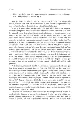 © UOC 62 Trastorns d’aprenentatge de la lectura
et al., 2000; Jimenez i Ramírez, 2002).
Aquests criteris són més o menys efectius en funció de quina és la llengua dels
lectors, atès que, com hem vist anteriorment, el tipus d’errors que presenten dife-
reix en funció del grau de consistència ortogràfica de la llengua.
Respecte de les classificacions de dislèctics, a la dècada dels 80 es van proposar
diferents subtipus de dislèctics en base a l’observació de les característiques de la
lectura dels nens. Generalment aquestes classificacions es fonamentaven en el
nombre d’errors i en la velocitat lectora. Eren distincions molt basades en l’obser-
vació de les errades i amb una escassa base teòrica sòlida (Satz i Morris, 1981). Per
exemple, la distinció entre endevinadors (guessers) i lletrejadors (spellers) de Van
der Leij (1983) o entre dislèctics inexactes (accuracy disabled) i dislèctics lents (rate
disabled) de Lovett (1984). Una altra classificació (Mitterer, 1984), basada en les te-
ories sobre l’aprenentatge de la lectura, distingia entre aquells que llegien d’una
manera global (wholeword) i els que ho feien d’una manera analítica (recoder).
Aquestes classificacions tenen moltes similituds, ja que defineixen dues categories
que es contraposen. Bàsicament, totes distingien entre aquells dislèctics que ma-
nifestaven un estil de lectura ràpida i global caracteritzada per errors com omis-
sions, addicions, substitucions o errades en la identificació de paraules i els que
mostraven una lectura lenta i fragmentada basada en la identificació de cada
grafema.
Posteriorment, a la dècada dels 90 van aparèixer propostes de classificació que
han tingut una gran influència (Castles i Coltheart, 1993, 1996) que distingien entre
dislèctics superficials i dislèctics fonològics. Aquesta classificació és la que probable-
ment ha estat més ben fonamentada teòricament. No obstant això, nombrosos es-
tudis confirmen que és una distinció poc consistent i afectada per problemes me-
todològics considerables (Snowling, Bryant i Hulme, 1996; Stanovich, Siegel i Got-
tardo, 1997; Ziegler i Goswami, 2005). En la seva versió més actual (veure, per
exemple, Ziegler et al., 2008) la classificació es fa en base als errors que es comenten
en un test de no paraules i a la velocitat en un test de paraules. La major part dels
nens serien casos mixtes, i el percentatge de casos «purs» se situaria per sota el 10%
en l’estudi de Ziegler et al. (2008).
En l’actualitat, la majoria de classificacions i les més acceptades estan basades en
models teòrics duals de la lectura. Concretament, el criteri que s’ha utilitzat per
definir els diferents tipus dislèctics és el grau d’adquisició de les dues rutes utilitza-
des en la lectura. Com hem vist al capítol anterior, i d’acord amb el model de la
 
