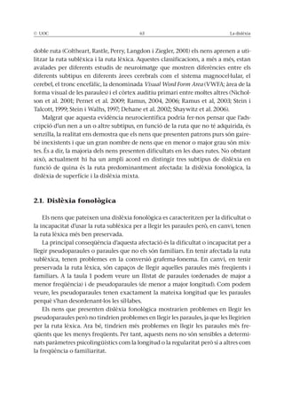 © UOC 63 La dislèxia
doble ruta (Coltheart, Rastle, Perry, Langdon i Ziegler, 2001) els nens aprenen a uti-
litzar la ruta sublèxica i la ruta lèxica. Aquestes classificacions, a més a més, estan
avalades per diferents estudis de neuroimatge que mostren diferències entre els
diferents subtipus en diferents àrees cerebrals com el sistema magnocel·lular, el
cerebel, el tronc encefàlic, la denominada Visual Word Form Area (VWFA; àrea de la
forma visual de les paraules) i el còrtex auditiu primari entre moltes altres (Nichol-
son et al. 2001; Pernet et al. 2009; Ramus, 2004, 2006; Ramus et al, 2003; Stein i
Talcott, 1999; Stein i Walhs, 1997; Dehane et al. 2002; Shaywitz et al. 2006).
Malgrat que aquesta evidència neurocientífica podria fer-nos pensar que l’ads-
cripció d’un nen a un o altre subtipus, en funció de la ruta que no té adquirida, és
senzilla, la realitat ens demostra que els nens que presenten patrons purs són gaire-
bé inexistents i que un gran nombre de nens que en menor o major grau són mix-
tes. És a dir, la majoria dels nens presenten dificultats en les dues rutes. No obstant
això, actualment hi ha un ampli acord en distingir tres subtipus de dislèxia en
funció de quina és la ruta predominantment afectada: la dislèxia fonològica, la
dislèxia de superfície i la dislèxia mixta.
2.1. Dislèxia fonològica
Els nens que pateixen una dislèxia fonològica es caracteritzen per la dificultat o
la incapacitat d’usar la ruta sublèxica per a llegir les paraules però, en canvi, tenen
la ruta lèxica més ben preservada.
La principal conseqüència d’aquesta afectació és la dificultat o incapacitat per a
llegir pseudoparaules o paraules que no els són familiars. En tenir afectada la ruta
sublèxica, tenen problemes en la conversió grafema-fonema. En canvi, en tenir
preservada la ruta lèxica, són capaços de llegir aquelles paraules més freqüents i
familiars. A la taula 1 podem veure un llistat de paraules (ordenades de major a
menor freqüència) i de pseudoparaules (de menor a major longitud). Com podem
veure, les pseudoparaules tenen exactament la mateixa longitud que les paraules
perquè s’han desordenant-los les síl·labes.
Els nens que presenten dislèxia fonològica mostrarien problemes en llegir les
pseudoparaules però no tindrien problemes en llegir les paraules, ja que les llegirien
per la ruta lèxica. Ara bé, tindrien més problemes en llegir les paraules més fre-
qüents que les menys freqüents. Per tant, aquests nens no són sensibles a determi-
nats paràmetres psicolingüístics com la longitud o la regularitat però sí a altres com
la freqüència o familiaritat.
 