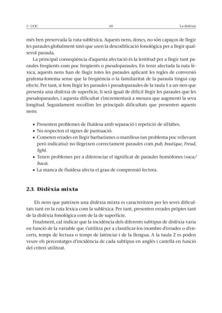 © UOC 65 La dislèxia
més ben preservada la ruta sublèxica. Aquests nens, doncs, no són capaços de llegir
les paraules globalment sinó que usen la descodificació fonològica per a llegir qual-
sevol paraula.
La principal conseqüència d’aquesta afectació és la lentitud per a llegir tant pa-
raules freqüents com poc freqüents o pseudoparaules. En tenir afectada la ruta lè-
xica, aquests nens han de llegir totes les paraules aplicant les regles de conversió
grafema-fonema sense que la freqüència o la familiaritat de la paraula tingui cap
efecte. Per tant, si fem llegir les paraules i pseudoparaules de la taula 1 a un nen que
presenta una dislèxia de superfície, li serà igual de difícil llegir les paraules que les
pseudoparaules, i aquesta dificultat s’incrementarà a mesura que augmenti la seva
longitud. Seguidament recollim les principals dificultats que presenten aquests
nens:
Presenten problemes de fluïdesa amb separació i repetició de síl·labes.
No respecten el signes de puntuació.
Cometen errades en llegir barbarismes o manlleus (un problema poc rellevant
però indicatiu): no llegeixen correctament paraules com pub, boutique, Freud,
light.
Tenen problemes per a diferenciar el significat de paraules homòfones (vaca/
baca).
La manca de fluïdesa afecta el grau de comprensió lectora.
2.3. Dislèxia mixta
Els nens que pateixen una dislèxia mixta es caracteritzen per les seves dificul-
tats tant en la ruta lèxica com la sublèxica. Per tant, presenten errades pròpies tant
de la dislèxia fonològica com de la de superfície.
Finalment, cal indicar que la incidència dels diferents subtipus de dislèxia varia
en funció de la variable que s’utilitza per a classificar-los (nombre d’errades o d’en-
certs, temps de lectura o temps de latència) i de la llengua. A la taula 2 es poden
veure els percentatges d’incidència de cada subtipus en anglès i castellà en funció
del criteri utilitzat.
 