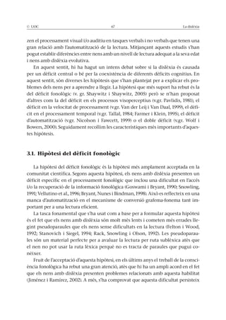 © UOC 67 La dislèxia
zen el processament visual i/o auditiu en tasques verbals i no verbals que tenen una
gran relació amb l’automatització de la lectura. Mitjançant aquests estudis s’han
pogut establir diferències entre nens amb un nivell de lectura adequat a la seva edat
i nens amb dislèxia evolutiva.
En aquest sentit, hi ha hagut un intens debat sobre si la dislèxia és causada
per un dèficit central o bé per la coexistència de diferents dèficits cognitius. En
aquest sentit, són diverses les hipòtesis que s’han plantejat per a explicar els pro-
blemes dels nens per a aprendre a llegir. La hipòtesi que més suport ha rebut és la
del dèficit fonològic (v. gr. Shaywitz i Shaywitz, 2005) però se n’han proposat
d’altres com la del dèficit en els processos visoperceptius (v.gr. Pavlidis, 1981), el
dèficit en la velocitat de processament (v.gr. Van der Leij i Van Daal, 1999), el dèfi-
cit en el processament temporal (v.gr. Tallal, 1984; Farmer i Klein, 1995), el dèficit
d’automatització (v.gr. Nicolson i Fawcett, 1999) o el doble dèficit (v.gr. Wolf i
Bowers, 2000). Seguidament recollim les característiques més importants d’aques-
tes hipòtesis.
3.1. Hipòtesi del dèficit fonològic
La hipòtesi del dèficit fonològic és la hipòtesi més amplament acceptada en la
comunitat científica. Segons aquesta hipòtesi, els nens amb dislèxia presenten un
dèficit específic en el processament fonològic que inclou una dificultat en l’accés
i/o la recuperació de la informació fonològica (Goswami i Bryant, 1990; Snowling,
1991; Vellutino et al., 1996; Bryant, Nunes i Bindman, 1998). Això es reflecteix en una
manca d’automatització en el mecanisme de conversió grafema-fonema tant im-
portant per a una lectura eficient.
La tasca fonamental que s’ha usat com a base per a formular aquesta hipòtesi
és el fet que els nens amb dislèxia són molt més lents i cometen més errades lle-
gint pseudoparaules que els nens sense dificultats en la lectura (Felton i Wood,
1992; Stanovich i Siegel, 1994; Rack, Snowling i Olson, 1992). Les pseudoparau-
les són un material perfecte per a avaluar la lectura per ruta sublèxica atès que
el nen no pot usar la ruta lèxica perquè no es tracta de paraules que pugui co-
nèixer.
Fruit de l’acceptació d’aquesta hipòtesi, en els últims anys el treball de la consci-
ència fonològica ha rebut una gran atenció, atès que hi ha un ampli acord en el fet
que els nens amb dislèxia presenten problemes relacionats amb aquesta habilitat
(Jiménez i Ramírez, 2002). A més, s’ha comprovat que aquesta dificultat persisteix
 