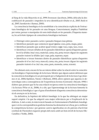 © UOC 68 Trastorns d’aprenentatge de la lectura
al llarg de la vida (Shaywitz et al., 1999; Svensson i Jacobson, 2006), dificulta la des-
codificació de paraules i impedeix la seva identificació (Dufor et al., 2007; Reid et
al., 2007; Szenkovits i Ramus, 2005).
La consciència fonològica és la sensibilitat o la consciència explícita de l’estruc-
tura fonològica de les paraules en una llengua. Concretament, implica l’habilitat
per notar, pensar o manipular els sons individuals en les paraules. D’aquesta mane-
ra, les activitats típiques de consciència fonològica inclouen:
poma: coca, pota, mapa, pala).
pa: vaca, sopa, taca, roca).
-
les té la síl·laba /ma/: roca, material, cama, niu, pota; treure: digues les següents
paraules traient la síl·laba /pa/: copa, pala, separata, arpa).
paraules té el so /m/: roca, masculí, cama, niu, pota; treure: digues les següents
paraules traient el so /m/: ma, amo, pam, moneda, cama, renom).
No obstant això, encara hi ha un intens debat sobre la relació entre la conscièn-
cia fonològica i l’aprenentatge de la lectura. Mentre que alguns autors defensen que
la consciència fonològica és un prerequisit per a l’adquisició de la lectura (v.gr. Jime-
nez et al., 2005; Kjeldsen, Niemi i Olofsson, 2003), altres opinen que aquesta es de-
senvolupa com a conseqüència de l’experiència lectora (Goswami i Bryant, 1990) i
d’altres que pensen que hi ha una relació recíproca entre la consciència fonològica
i la lectura (Wise et al., 2008), és a dir, que l’aprenentatge de la lectura fomenta la
consciència fonològica i que el grau d’assoliment d’aquesta consciència determina-
rà els avenços en la lectura.
En definitiva, la hipòtesi del dèficit fonològic és la que ha obtingut un major
suport empíric i la que ha adquirit una major rellevància per a l’explicació de la
dislèxia. A més a més, la intervenció basada en l’entrenament d’habilitats fonològi-
ques i en la correspondència grafema-fonema ha demostrat ser eficaç per a millorar
la competència lectora i per generar canvis significatius en els patrons d’activitat
cerebral de l’hemisferi esquerre propis dels nens amb un bon nivell de lectura (Mc-
Candliss i Noble, 2003).
 