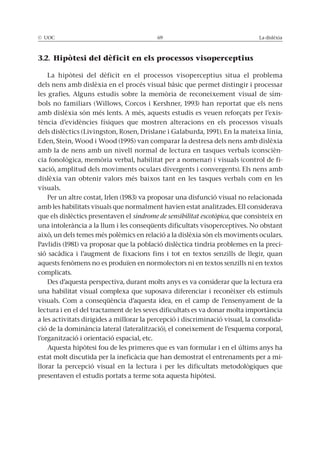 © UOC 69 La dislèxia
3.2. Hipòtesi del dèficit en els processos visoperceptius
La hipòtesi del dèficit en el processos visoperceptius situa el problema
dels nens amb dislèxia en el procés visual bàsic que permet distingir i processar
les grafies. Alguns estudis sobre la memòria de reconeixement visual de sím-
bols no familiars (Willows, Corcos i Kershner, 1993) han reportat que els nens
amb dislèxia són més lents. A més, aquests estudis es veuen reforçats per l’exis-
tència d’evidències físiques que mostren alteracions en els processos visuals
dels dislèctics (Livingston, Rosen, Drislane i Galaburda, 1991). En la mateixa línia,
Eden, Stein, Wood i Wood (1995) van comparar la destresa dels nens amb dislèxia
amb la de nens amb un nivell normal de lectura en tasques verbals (conscièn-
cia fonològica, memòria verbal, habilitat per a nomenar) i visuals (control de fi-
xació, amplitud dels moviments oculars divergents i convergents). Els nens amb
dislèxia van obtenir valors més baixos tant en les tasques verbals com en les
visuals.
Per un altre costat, Irlen (1983) va proposar una disfunció visual no relacionada
amb les habilitats visuals que normalment havien estat analitzades. Ell considerava
que els dislèctics presentaven el síndrome de sensibilitat escotòpica, que consisteix en
una intolerància a la llum i les conseqüents dificultats visoperceptives. No obstant
això, un dels temes més polèmics en relació a la dislèxia són els moviments oculars.
Pavlidis (1981) va proposar que la població dislèctica tindria problemes en la preci-
sió sacàdica i l’augment de fixacions fins i tot en textos senzills de llegir, quan
aquests fenòmens no es produïen en normolectors ni en textos senzills ni en textos
complicats.
Des d’aquesta perspectiva, durant molts anys es va considerar que la lectura era
una habilitat visual complexa que suposava diferenciar i reconèixer els estímuls
visuals. Com a conseqüència d’aquesta idea, en el camp de l’ensenyament de la
lectura i en el del tractament de les seves dificultats es va donar molta importància
a les activitats dirigides a millorar la percepció i discriminació visual, la consolida-
ció de la dominància lateral (lateralització), el coneixement de l’esquema corporal,
l’organització i orientació espacial, etc.
Aquesta hipòtesi fou de les primeres que es van formular i en el últims anys ha
estat molt discutida per la ineficàcia que han demostrat el entrenaments per a mi-
llorar la percepció visual en la lectura i per les dificultats metodològiques que
presentaven el estudis portats a terme sota aquesta hipòtesi.
 