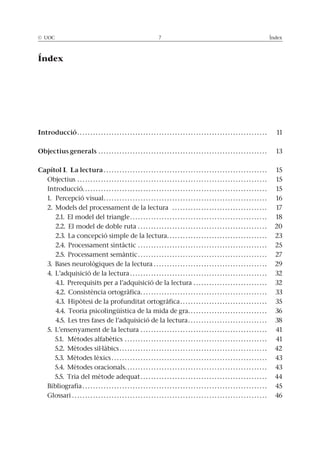 © UOC 7 Índex
Índex
Introducció. . . . . . . . . . . . . . . . . . . . . . . . . . . . . . . . . . . . . . . . . . . . . . . . . . . . . . . . . . . . . . . . . . . . . . . . 11
Objectius generals . . . . . . . . . . . . . . . . . . . . . . . . . . . . . . . . . . . . . . . . . . . . . . . . . . . . . . . . . . . . . . . . 13
Capítol I. La lectura . . . . . . . . . . . . . . . . . . . . . . . . . . . . . . . . . . . . . . . . . . . . . . . . . . . . . . . . . . . . . . 15
Objectius . . . . . . . . . . . . . . . . . . . . . . . . . . . . . . . . . . . . . . . . . . . . . . . . . . . . . . . . . . . . . . . . . . . . . . . . 15
Introducció. . . . . . . . . . . . . . . . . . . . . . . . . . . . . . . . . . . . . . . . . . . . . . . . . . . . . . . . . . . . . . . . . . . . . . 15
1. Percepció visual. . . . . . . . . . . . . . . . . . . . . . . . . . . . . . . . . . . . . . . . . . . . . . . . . . . . . . . . . . . . . . 16
2. Models del processament de la lectura . . . . . . . . . . . . . . . . . . . . . . . . . . . . . . . . . . . . 17
2.1. El model del triangle. . . . . . . . . . . . . . . . . . . . . . . . . . . . . . . . . . . . . . . . . . . . . . . . . . . . 18
2.2. El model de doble ruta . . . . . . . . . . . . . . . . . . . . . . . . . . . . . . . . . . . . . . . . . . . . . . . . . 20
2.3. La concepció simple de la lectura. . . . . . . . . . . . . . . . . . . . . . . . . . . . . . . . . . . . . . 23
2.4. Processament sintàctic . . . . . . . . . . . . . . . . . . . . . . . . . . . . . . . . . . . . . . . . . . . . . . . . . 25
2.5. Processament semàntic . . . . . . . . . . . . . . . . . . . . . . . . . . . . . . . . . . . . . . . . . . . . . . . . . 27
3. Bases neurològiques de la lectura . . . . . . . . . . . . . . . . . . . . . . . . . . . . . . . . . . . . . . . . . . . 29
4. L’adquisició de la lectura . . . . . . . . . . . . . . . . . . . . . . . . . . . . . . . . . . . . . . . . . . . . . . . . . . . . 32
4.1. Prerequisits per a l’adquisició de la lectura . . . . . . . . . . . . . . . . . . . . . . . . . . . . 32
4.2. Consistència ortogràfica. . . . . . . . . . . . . . . . . . . . . . . . . . . . . . . . . . . . . . . . . . . . . . . . 33
4.3. Hipòtesi de la profunditat ortogràfica. . . . . . . . . . . . . . . . . . . . . . . . . . . . . . . . . 35
4.4. Teoria psicolingüística de la mida de gra. . . . . . . . . . . . . . . . . . . . . . . . . . . . . . 36
4.5. Les tres fases de l’adquisició de la lectura. . . . . . . . . . . . . . . . . . . . . . . . . . . . . . 38
5. L’ensenyament de la lectura . . . . . . . . . . . . . . . . . . . . . . . . . . . . . . . . . . . . . . . . . . . . . . . . 41
5.1. Mètodes alfabètics . . . . . . . . . . . . . . . . . . . . . . . . . . . . . . . . . . . . . . . . . . . . . . . . . . . . . . 41
5.2. Mètodes sil·làbics . . . . . . . . . . . . . . . . . . . . . . . . . . . . . . . . . . . . . . . . . . . . . . . . . . . . . . . . 42
5.3. Mètodes lèxics . . . . . . . . . . . . . . . . . . . . . . . . . . . . . . . . . . . . . . . . . . . . . . . . . . . . . . . . . . . 43
5.4. Mètodes oracionals. . . . . . . . . . . . . . . . . . . . . . . . . . . . . . . . . . . . . . . . . . . . . . . . . . . . . . 43
5.5. Tria del mètode adequat . . . . . . . . . . . . . . . . . . . . . . . . . . . . . . . . . . . . . . . . . . . . . . . . 44
Bibliografia . . . . . . . . . . . . . . . . . . . . . . . . . . . . . . . . . . . . . . . . . . . . . . . . . . . . . . . . . . . . . . . . . . . . . . 45
Glossari . . . . . . . . . . . . . . . . . . . . . . . . . . . . . . . . . . . . . . . . . . . . . . . . . . . . . . . . . . . . . . . . . . . . . . . . . . 46
 