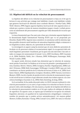 © UOC 70 Trastorns d’aprenentatge de la lectura
3.3. Hipòtesi del dèficit en la velocitat de processament
La hipòtesi del dèficit en la velocitat de processament es basa en el fet que la
lectura és una activitat que conjuga tant habilitats visuals com habilitats verbals
que generen l’activació de diferents àrees cerebrals (Bowers i Newby-Clark, 2002;
Wolf i Bowers, 1999). Segons aquesta hipòtesi, l’activació de totes aquestes àrees ce-
rebrals per a portar a terme de manera simultània tasques visuals i verbals provo-
caria un alentiment del processament cognitiu per l’alta demanda de recursos que
requeriria.
La tasca fonamental que s’ha usat com a base per a formular aquesta hipòtesi és
la denominada Rapid Automatized Naming (RAN) que va ser proposada per
Denckla i Rudel (1976). Aquesta tasca consisteix en anomenar amb la màxima rapi-
desa possible elements molt familiars de naturalesa lingüística (dígits o números) o
no lingüística (colors, objectes, etc.) presentats de forma serial.
La investigació en aquest camp ha mostrat que els nens dislèctics presenten di-
ficultats en els processos relatius al reconeixement ràpid i la recuperació dels estí-
muls lingüístics presentats visualment, per la qual cosa són més lents i fan més er-
rades en tasques de nomenament (Conrad i Levy, 2007; Escribano, 2007; Guzmán
et al., 2004; Heikkila, Närhi, Aro i Ahonen, 2009; Willburguer, Fusseneger, Moll,
Wood i Lander, 2008).
En aquest sentit, diversos estudis han demostrat que la velocitat de nomena-
ment prediu l’exactitud i la fluïdesa en la lectura de paraules i pseudoparaules (Ci-
rino, Israelian, Morris i Morris, 2005; Georgiou, Parrilla i Papadopoulos, 2008; Lan-
derl i Wimmer, 2008; Moll, Fussenegger, Willburger i Landerl, 2009) i que, per tant,
constitueix un factor predictiu de la velocitat de lectura (Cirino et al., 2005; Escri-
bano i Katzir, 2008; Papadopoulos, Georgiou i Kendeou, 2009; Vaessen, Gerretsen i
Blomert, 2009). Ara bé, el poder de predicció de la velocitat de nomenament respec-
te del nivell lector és inferior al que diferents estudis han trobat respecte a la cons-
ciència fonològica (Guzmán et al., 2004; Patel, Snowling, de Jong, 2004).
En la actualitat, hi ha molta discussió sobre si el RAN mesura realment la velo-
citat de processament o si, en canvi, el que avalua és la velocitat en l’accés i la recu-
peració i dels codis fonològics. De tota manera, el poder de la hipòtesi del dèficit en
la velocitat de processament resideix en el fet que explica els subtipus de dislèxia
de superfície. En aquests casos, se suposa que la lentitud en recuperar els estímuls
lingüístics afectaria a la qualitat de les representacions ortogràfiques i reduiria el
nombre de paraules que es poden activar automàticament i de manera global
(Bowers, Golden, Kennedy i Young, 1994; Conrad i Levy, 2007). Per tant, la velocitat
 