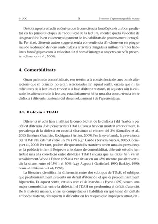 © UOC 74 Trastorns d’aprenentatge de la lectura
De tots aquests estudis es deriva que la consciència fonològica és un bon predic-
tor en les primeres etapes de l’adquisició de la lectura, mentre que la velocitat de
designació ho és en el desenvolupament de les habilitats de processament ortogrà-
fic. Per això, diferents autors suggereixen la conveniència d’incloure en els progra-
mes de reeducació de nens amb dislèxia activitats dirigides a millorar tant les habi-
litats fonològiques com la velocitat dir el nom d’imatges o objectes que se’ls presen-
ten (Jimenez et al., 2008).
4. Comorbiditats
Quan parlem de comorbiditats, ens referim a la coexistència de dues o més alte-
racions que en principi no estan relacionades. En aquest sentit, encara que ni les
dificultats de la lectura es troben a la base d’altres trastorns, ni aquestes són la cau-
sa de les alteracions de la lectura, estadísticament hi ha una alta coocurrència entre
dislèxia i diferents trastorns del desenvolupament i de l’aprenentatge.
4.1. Dislèxia i TDAH
Diferents estudis han analitzat la comorbiditat de la dislèxia i del Trastorn per
dèficit d’atenció i/o hiperactivitat (TDAH). Com ja havíem mostrat anteriorment, la
prevalença de la dislèxia en castellà s’ha situat al voltant del 3% (González et al.,
2010; Jiménez, Guzmán, Rodríguez i Artiles, 2009). Per la seva banda, la prevalença
del TDAH s’ha estimat entre un 3% i 7% (v.gr. Cardo i Servera-Barceló, 2005; Corne-
jo et al., 2005). Per tant, podem dir que ambdós trastorns tenen una alta prevalença
en la població infantil. Respecte a les dades de comorbiditat, diferents estudis han
trobat una alta correlació entre dislèxia i TDAH encara que les dades han variat
sensiblement. Wood i Felton (1994) la van situar en un 45% mentre que altres estu-
dis la situen entre el 15% i el 50% (v.gr. August i Garfinkel, 1990, Barkley, 1990;
Semrud-Clikeman et al., 1992.).
La literatura científica ha diferenciat entre dos subtipus de TDAH, el subtipus
que predominantment presenta un dèficit d’atenció i el que és predominantment
hiperactiu. En aquest sentit, estudis com el de Marshall i Hynd (1997) situen una
major comorbiditat entre la dislèxia i el TDAH on predomina el dèficit d’atenció.
De la mateixa manera, entre les competències i habilitats en què tenen dificultats
ambdós trastorns, destaquem la dificultat en les tasques que impliquen situar, esti-
 