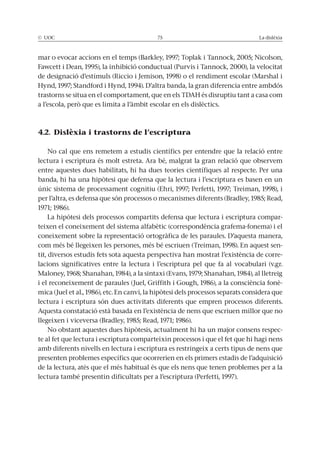 © UOC 75 La dislèxia
mar o evocar accions en el temps (Barkley, 1997; Toplak i Tannock, 2005; Nicolson,
Fawcett i Dean, 1995), la inhibició conductual (Purvis i Tannock, 2000), la velocitat
de designació d’estímuls (Riccio i Jemison, 1998) o el rendiment escolar (Marshal i
Hynd, 1997; Standford i Hynd, 1994). D’altra banda, la gran diferencia entre ambdós
trastorns se situa en el comportament, que en els TDAH és disruptiu tant a casa com
a l’escola, però que es limita a l’àmbit escolar en els dislèctics.
4.2. Dislèxia i trastorns de l’escriptura
No cal que ens remetem a estudis científics per entendre que la relació entre
lectura i escriptura és molt estreta. Ara bé, malgrat la gran relació que observem
entre aquestes dues habilitats, hi ha dues teories científiques al respecte. Per una
banda, hi ha una hipòtesi que defensa que la lectura i l’escriptura es basen en un
únic sistema de processament cognitiu (Ehri, 1997; Perfetti, 1997; Treiman, 1998), i
per l’altra, es defensa que són processos o mecanismes diferents (Bradley, 1985; Read,
1971; 1986).
La hipòtesi dels processos compartits defensa que lectura i escriptura compar-
teixen el coneixement del sistema alfabètic (correspondència grafema-fonema) i el
coneixement sobre la representació ortogràfica de les paraules. D’aquesta manera,
com més bé llegeixen les persones, més bé escriuen (Treiman, 1998). En aquest sen-
tit, diversos estudis fets sota aquesta perspectiva han mostrat l’existència de corre-
lacions significatives entre la lectura i l’escriptura pel que fa al vocabulari (v.gr.
Maloney, 1968; Shanahan, 1984), a la sintaxi (Evans, 1979; Shanahan, 1984), al lletreig
i el reconeixement de paraules (Juel, Griffith i Gough, 1986), a la consciència fonè-
mica (Juel et al., 1986), etc. En canvi, la hipòtesi dels processos separats considera que
lectura i escriptura són dues activitats diferents que empren processos diferents.
Aquesta constatació està basada en l’existència de nens que escriuen millor que no
llegeixen i viceversa (Bradley, 1985; Read, 1971; 1986).
No obstant aquestes dues hipòtesis, actualment hi ha un major consens respec-
te al fet que lectura i escriptura comparteixin processos i que el fet que hi hagi nens
amb diferents nivells en lectura i escriptura es restringeix a certs tipus de nens que
presenten problemes específics que ocorrerien en els primers estadis de l’adquisició
de la lectura, atès que el més habitual és que els nens que tenen problemes per a la
lectura també presentin dificultats per a l’escriptura (Perfetti, 1997).
 