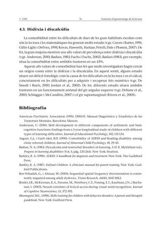 © UOC 76 Trastorns d’aprenentatge de la lectura
4.3. Dislèxia i discalcúlia
La comorbiditat entre les dificultats de dues de les gran habilitats escolars com
són la lectura i les matemàtiques ha generat molts estudis (v.gr. Caron i Rutter, 1991;
Gillis-Light i DeFries, 1995; Kovas, Haworth, Harlaar, Petrill, Dale i Plomin, 2007). De
fet, la gran majoria mostren uns alts valors de prevalença entre dislèxia i discalcúlia
(v.gr. Anderson, 2010; Badian, 1983; Fuchs i Fuchs, 2002). Badian (1983), per exemple,
situa la comorbiditat entre ambdós trastorns en un 43%.
Aquests alts valors de comorbiditat han fet que molts investigadors hagin cercat
un origen comú entre la dislèxia i la discalcúlia. En aquest sentit, alguns estudis
situen un dèficit fonològic com la causa de les dificultats en la lectura i en el càlcul,
concretament en les dificultats per a adquirir i recuperar fets numèrics (v.gr. De
Smedt i Boets, 2010; Jordan et al., 2002). De fet, diferents estudis situen ambdós
trastorns en un funcionament anòmal del gir angular esquerre (v.gr. Dehane et al.,
2003; Schlaggar i McCandliss, 2007) i el gir supramarginal (Rivera et al., 2005).
Bibliografia
American Psychiatric Association (1995). DSM-IV. Manual Diagnóstico y Estadístico de los
Trastornos Mentales. Barcelona: Masson.
Andersson, U. (2010). Skill development in different components of arithmetic and basic
cognitive functions: findings from a 3-year longitudinal study of children with different
types of learning difficulties. Journal of Educational Psychology, 102, 115-134.
August, G.J., i Garfi nkel, B.D. (1990). Comorbidity of ADHD and Reading disability among
clinic referred children. Journal of Abnormal Child Psychology, 18, 29-45.
Badian, N. A. (1983). Dyscalculia and nonverbal disorders of learning. A H. R. Myklebust (ed.),
Progress in learning disabilities (Vol. 5, pàg. 235-264). New York: Stratton.
Barkley, R. A. (1990). ADHD: A handbook for diagnosis and treatment. New York: The Guildford
Press.
Barkley, R. A. (1987). Defiant Children: A clinicians manual for parent training. New York: Guil-
ford Publications.
Ben-Yehudah, G., i Ahissar, M. (2004). Sequential spatial frequency discrimination is consis-
tently impaired among adult dyslexics. Vision Research, 44(10), 1047-1063.
Binder, J.R., McKiernan, K.A., Parsons, M., Westbury, C.F., Possing, E.T., Kaufman, J.N., i Bucha-
nan, L (2003). Neural correlates of lexical access during visual word recognition. Journal
of Cognitive Neuroscience, 15, 372-393.
Bloomquist, M.L. (1996). Skills training for children with behavior disorders: A parent and therapist
guidebook. New York: Guilford Press.
 