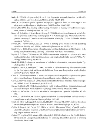 © UOC 77 La dislèxia
Boder, E. (1970). Developmental dyslexia: A new diagnostic approach based on the identifi-
cation of three subtypes. Journal of School Health, 40, 289-290.
Boder, E. (1973). Development dyslexia: A diagnostic approach based on three atypical rea-
ding patterns. Development Medicine and Child Neurology, 15, 663-687.
Bowers, P.G. (1993). Text reading and rereading: Predictors of fluency beyond word recogni-
tion. Journal of Reading Behavior, 25, 133-153.
Bowers, P. G., Golden, J., Kennedy, A., i Young, A. (1994). Limits upon orthographic knowledge
due to processes indexed by naming speed. A V. W. Berninger (ed.), The varieties of ortho-
graphic knowledge I: Theoretical and developmental issues (pàg. 173-218). Dordrecht: Kluwer
Academic Publishers.
Bowers, P.G. i Newby-Clark, E. (2002). The role of naming speed within a model of reading
acquisition. Reading and Writing: An Interdisciplinary Journal, 15, 109-126.
Bradley, L. L. (1985). Dissociation of reading and spelling behaviour. A D.D. Duane i C. K.
Leong (eds), Understanding Learning Difficulties. New York: Plenum Press.
Bryant, P. E., Nunes, T. i Bindman, M. (1998). Awareness of language in children who have
reading difficulties: historical comparisons in a longitudinal study. Journal of Child Psy-
chology and Psychiatry, 39, 501-510.
Bruck, M. (1985). Predictors of transfer out of early French immersion programs. Applied Psy-
cholinguistics, 6, 39-61.
Burgess, S., Hecht, S., i Lonigan, C. (2002). Relations of the home literacy environment (HLE)
to the development of reading-related abilities: A one-year longitudinal study. Reading
Research Quarterly, 37, 408-426.
Calvo A. (1999) Adquisición de la lectura en lengua castellana: perfiles cognitivos de apren-
dices con dificultades. Tesis doctoral no publicada. Universidad de Murcia.
Cardo, E. i Servera-Barceló, M. (2005), Prevalencia del trastorno de déficit de atención e hipe-
ractividad. Revista de Neurología, 40 (1), S 11-S15.
Caron, C., i Rutter, M. (1991). Comorbidity in child psychopathology: Concepts, issues and
research strategies. Journal of Child Psychology and Psychiatry, 32(2), 1063–1080.
Castles, A., i Coltheart, M. (1993). Varieties of developmental dyslexia. Cognition, 47, 149-
180.
Castles, A., i Coltheart, M. (1996). Cognitive correlates of developmental surface dyslexia:
A single case study. Cognitive Neuropsychology, 13, 25-50.
Chait, M., Eden, G., Poeppel, D., Simon, J.Z., Hill, D.F. i Flowers, D.L. (2007). Delayed detection
of tonal targets in background noise in dyslexia. Brain and Language, 102, 80–90.
Childs, B., Finucci, J.M., Pulver, A.E., i Tielsch, J. (1982). The natural history of specific reading
disability: Education outcomes. Unpublished manuscript. Baltimore: Johns Hopkins Univer-
sity, Department of Pediatrics.
Cirino, P.T., Israelian, M.K., Morris, M.K. i Morris, R.D. (2005). Evaluation of the Double-Deficit
Hypothesis in College Students Referred for Learning Disabilities. Journal of Learning
Disabilities, 38(1), 29-44.
 