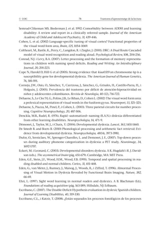 © UOC 78 Trastorns d’aprenentatge de la lectura
Semrud-Clikeman MS. Biederman J. et al. 1992: Comorbidity between ADDH and learning
disability: A review and report in a clinically referred sample. Journal of the American
Academy of Child and Adolescent Psychiatry, 31, 439-446.
Cohen, L. et al. (2002) Language-specific tuning of visual cortex? Functional properties of
the visual word form area, Brain, 125, 1054–1069.
Coltheart, M., Rastle, K., Perry, C., Langdon, R. i Ziegler, J. (2001). DRC: A Dual Route Cascaded
model of visual word recognition and reading aloud. Psychological Review, 108, 204-256.
Conrad, N.J. i Levy, B.A. (2007). Letter processing and the formation of memory representa-
tions in children with naming speed deficits. Reading and Writing: An Interdisciplinary
Journal, 20, 201-223.
Cope N, Harold D, Hill G et al (2005). Strong evidence that kiaa0319 on chromosome 6p is a
susceptibility gene for developmental dyslexia. The American Journal of Human Genetics,
76, 581-591.
Cornejo, J.W., Osío, O., Sánchez, Y., Carrizosa, J., Sánchez, G., Grisales, H., Castillo-Parra, H., i
Holguín, J. (2005). Prevalencia del trastorno por déficit de atención-hiperactividad en
niños y adolescentes colombianos. Revista de Neurologia, 40 (12), 716-722.
Dehaene, S., Le Clec’H, G., Poline, J.B., Le Bihan, D., Cohen L. (2002) The visual word form area:
a prelexical representation of visual words in the fusiform gyrus. Neuroreport, 13, 321–325.
Dehaene, S., Piazza, M., Pinel, P., i Cohen, L. (2003). Three parietal circuits for number proces-
sing. Cognitive Neuropsychology, 20, 487-506.
Denckla, M.B., Rudel, R. (1976). Rapid «automatized» naming (R.A.N.): dislexia differentiated
from other learning disabilities. Neuropsychologia, 14, 471–9.
Démonet, J., Taylor, M. J., i Chaix, Y. (2004). Developmental dyslexia. Lancet, 363, 1451-1460.
De Smedt B. and Boets B. (2010) Phonological processing and arithmetic fact retrieval: Evi-
dence from developmental dyslexia. Neuropsychologia, 48(14), 3973-3981.
Dufor, O., Serniclaes, W., Sprenger-Charolles, L. and Demonet, J. F., (2007). Top-down proces-
ses during auditory phoneme categorization in dyslexia: a PET study, Neuroimage, 34,
1692-1707.
Eckert, M. i Leonard, C. (2003). Developmental disorders: dyslexia. A K. Hugdahl i R. J. David-
son (eds.), The asymmetrical brain (pàg. 651-679). Cambridge, MA: MIT Press.
Eden, G.F., Stein, J.F., Wood, H.M., Wood, F.B. (1995). Temporal and spatial processing in rea-
ding disabled and normal children. Cortex, 31, 451-468.
Eden, G., van Meter, J., Rumsey, J., Maisog, J., Woods, R., i Ziffird, T. (1996). Abnormal Proces-
sing of Visual Motion in Dyslexia Revealed by Functional Brain Imaging. Nature, 382,
66-69.
Ehri, L. (1997). Sight word learning in normal readers and dyslexics. A B. Blachman (Ed.),
Foundations of reading acquisition (pàg. 163-189). Hillsdale, NJ: Erlbaum.
Escribano, C. (2007). The Double-Deficit Hypothesis evaluation in dyslexic Spanish children.
Journal of Learning Disabilities, 40, 319-330.
Escribano, C.L., i Katzir, T. (2008). ¿Están separados los procesos fonológicos de los procesos
 