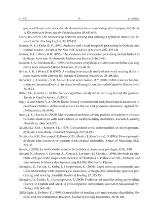 © UOC 79 La dislèxia
que contribuyen a la velocidad de denominación en una ortografía transparente? Revis-
ta Electrónica de Investigación Psicoeducativa, 16, 641-646.
Evans, R.V. (1979). The relationship between reading and writing of syntactic structures. Re-
search in the Teaching English, 13, 129-135.
Farmer, M. E. i Klein, R. M. (1993) Auditory and visual temporal processing in dyslexic and
normal readers. Annals of the New York Academy of Sciences, 682, 339-341.
Farmer, M.E. i Klein, R.M. (1995). The evidence for a temporal processing deficit linked to
dyslexia: A review, Psychonomic Bulletin and Review 2: 460–493.
Fawcett, A. J., i Nicolson, R. I. (1999). Performance of dyslexic children on cerebellar and cog-
nitive tests. Journal of Motor Behaviour, 31, (1): 68-78.
Felton, R. H. i Wood, F. B. (1992). A reading level match study of nonword reading skills in
poor readers with varying IQ. Journal of Learning Disabilities, 25, 318-326.
Fiebach, C. J., Friederici, A. D., Müller, K. and von Cramon, D. Y. (2002). fMRI evidence for dual
routes to the mental lexicon in visual word recognition. Journal of Cognitive Neuroscience.
14, 11-23.
Fisher, S.E., Francks, C. (2006). Genes, cognition and dyslexia: learning to read the genome.
Trends in Cogitive Scence, 10, 250-7.
Foy, J. G. and Mann, V. A. (2003). Home literacy environment and phonological awareness in
preschool children: differential effects for rhyme and phoneme awareness. Applied Psy-
cholinguistics, 24, 59-88.
Fuchs, L. S., i Fuchs, D. (2002). Mathematical problem solving profiles of students with mat-
hematics disabilities with and without co-morbid reading disabilities. Journal of Learning
Disabilities, 35(6), 563–573.
Galaburda, A.M. i Kemper, T.L. (1979). Cytoarchitectonic abnormalities in developmental
dyslexia: a case study. Annals of Neurology, 6(2):94-100.
Galaburda, A.M., Sherman, G.F., Rosen, G.D., Aboitiz, F., Geschwind, N. (1985;). Developmental
dyslexia: four consecutive patients with cortical anomalies, Annals of Neurology, 18(2),
222-33.
Gayán, J. (2001). La evolución del estudio de la dislexia. Anuario de psicología, 32 (1), 3-30.
Génard, N., Mousty, P., Content, A., Alegria, J., Leybaert, J. i Morais, J. (1998). Methods to esta-
blish subtypes of developmental dyslexia. A P. Reitsma i L. Verhoeven (Eds.), Problems and
interventions in literacy development (pàg.163-176). Dordrecht: Kluwer.
Georgiou, G., Parrila, R., Kirby, J., i Stephenson, K. (2008). Rapid naming components and
their relationship with phonological awareness, orthographic knowledge, speed of pro-
cessing, and reading. Scientific Studies of Reading, 12, 325-350.
Georgiou, G., Parrila, R., i Papadopoulos, T. (2008). Predictors of word decoding and reading
fluency in English and Greek: A cross-linguistic comparison. Journal of Educational Psy-
chology, 100, 566-580.
Gillis-Light, J., DeFries J.C. (1995). Comorbidity of reading and mathematics disabilities: Ge-
netic and environmental etiologies. Journal of learning Disabilities, 28, 96-106.
 