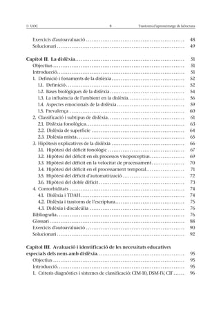 © UOC 8 Trastorns d’aprenentatge de la lectura
Exercicis d’autoavaluació . . . . . . . . . . . . . . . . . . . . . . . . . . . . . . . . . . . . . . . . . . . . . . . . . . . . . . 48
Solucionari . . . . . . . . . . . . . . . . . . . . . . . . . . . . . . . . . . . . . . . . . . . . . . . . . . . . . . . . . . . . . . . . . . . . . . 49
Capítol II. La dislèxia. . . . . . . . . . . . . . . . . . . . . . . . . . . . . . . . . . . . . . . . . . . . . . . . . . . . . . . . . . . . 51
Objectius . . . . . . . . . . . . . . . . . . . . . . . . . . . . . . . . . . . . . . . . . . . . . . . . . . . . . . . . . . . . . . . . . . . . . . . . 51
Introducció. . . . . . . . . . . . . . . . . . . . . . . . . . . . . . . . . . . . . . . . . . . . . . . . . . . . . . . . . . . . . . . . . . . . . . 51
1. Definició i fonaments de la dislèxia . . . . . . . . . . . . . . . . . . . . . . . . . . . . . . . . . . . . . . . . 52
1.1. Definició . . . . . . . . . . . . . . . . . . . . . . . . . . . . . . . . . . . . . . . . . . . . . . . . . . . . . . . . . . . . . . . . . 52
1.2. Bases biològiques de la dislèxia . . . . . . . . . . . . . . . . . . . . . . . . . . . . . . . . . . . . . . . . . 54
1.3. La influència de l’ambient en la dislèxia. . . . . . . . . . . . . . . . . . . . . . . . . . . . . . . 56
1.4. Aspectes emocionals de la dislèxia . . . . . . . . . . . . . . . . . . . . . . . . . . . . . . . . . . . . . 59
1.5. Prevalença . . . . . . . . . . . . . . . . . . . . . . . . . . . . . . . . . . . . . . . . . . . . . . . . . . . . . . . . . . . . . . . 60
2. Classificació i subtipus de dislèxia. . . . . . . . . . . . . . . . . . . . . . . . . . . . . . . . . . . . . . . . . . 61
2.1. Dislèxia fonològica. . . . . . . . . . . . . . . . . . . . . . . . . . . . . . . . . . . . . . . . . . . . . . . . . . . . . . 63
2.2. Dislèxia de superfície . . . . . . . . . . . . . . . . . . . . . . . . . . . . . . . . . . . . . . . . . . . . . . . . . . . 64
2.3. Dislèxia mixta . . . . . . . . . . . . . . . . . . . . . . . . . . . . . . . . . . . . . . . . . . . . . . . . . . . . . . . . . . . 65
3. Hipòtesis explicatives de la dislèxia . . . . . . . . . . . . . . . . . . . . . . . . . . . . . . . . . . . . . . . . 66
3.1. Hipòtesi del dèficit fonològic . . . . . . . . . . . . . . . . . . . . . . . . . . . . . . . . . . . . . . . . . . 67
3.2. Hipòtesi del dèficit en els processos visoperceptius. . . . . . . . . . . . . . . . . . . 69
3.3. Hipòtesi del dèficit en la velocitat de processament. . . . . . . . . . . . . . . . . . 70
3.4. Hipòtesi del dèficit en el processament temporal. . . . . . . . . . . . . . . . . . . . . 71
3.5. Hipòtesi del dèficit d’automatització . . . . . . . . . . . . . . . . . . . . . . . . . . . . . . . . . . 72
3.6. Hipòtesi del doble dèficit . . . . . . . . . . . . . . . . . . . . . . . . . . . . . . . . . . . . . . . . . . . . . . . 73
4. Comorbiditats . . . . . . . . . . . . . . . . . . . . . . . . . . . . . . . . . . . . . . . . . . . . . . . . . . . . . . . . . . . . . . . 74
4.1. Dislèxia i TDAH . . . . . . . . . . . . . . . . . . . . . . . . . . . . . . . . . . . . . . . . . . . . . . . . . . . . . . . . . 74
4.2. Dislèxia i trastorns de l’escriptura. . . . . . . . . . . . . . . . . . . . . . . . . . . . . . . . . . . . . . 75
4.3. Dislèxia i discalcúlia . . . . . . . . . . . . . . . . . . . . . . . . . . . . . . . . . . . . . . . . . . . . . . . . . . . . 76
Bibliografia . . . . . . . . . . . . . . . . . . . . . . . . . . . . . . . . . . . . . . . . . . . . . . . . . . . . . . . . . . . . . . . . . . . . . . 76
Glossari . . . . . . . . . . . . . . . . . . . . . . . . . . . . . . . . . . . . . . . . . . . . . . . . . . . . . . . . . . . . . . . . . . . . . . . . . . 88
Exercicis d’autoavaluació . . . . . . . . . . . . . . . . . . . . . . . . . . . . . . . . . . . . . . . . . . . . . . . . . . . . . . 90
Solucionari . . . . . . . . . . . . . . . . . . . . . . . . . . . . . . . . . . . . . . . . . . . . . . . . . . . . . . . . . . . . . . . . . . . . . . 92
Capítol III. Avaluació i identificació de les necessitats educatives
especials dels nens amb dislèxia. . . . . . . . . . . . . . . . . . . . . . . . . . . . . . . . . . . . . . . . . . . . . . . . 95
Objectius . . . . . . . . . . . . . . . . . . . . . . . . . . . . . . . . . . . . . . . . . . . . . . . . . . . . . . . . . . . . . . . . . . . . . . . . 95
Introducció. . . . . . . . . . . . . . . . . . . . . . . . . . . . . . . . . . . . . . . . . . . . . . . . . . . . . . . . . . . . . . . . . . . . . . 95
1. Criteris diagnòstics i sistemes de classificació: CIM-10, DSM-IV, CIF . . . . . . 96
 