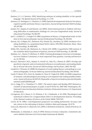© UOC 81 La dislèxia
Jiménez, J. E. i G. Ramírez. 2002. Identifying subtypes of reading disability in the spanish
language. The Spanish Journal of Psychology, 5, 1, 3-19.
Jiménez, J. E., Rodríguez, C. i Ramírez, G. (2009). Spanish developmental dyslexia: Prevalence,
cognitive profile and home literacy experiences. Journal of Experimental Child Psychology.
103, 167-185.
Jordan, N.C., Kaplan, D. and Hanich, L.B. (2002). Achievement growth in children with lear-
ning difficulties in mathematics: Findings of a two-year longitudinal study. Journal of
Educational Psychology, 94, 586-597.
Juel C., Griffith P. L. i Gough P. B. (1986) Acquisition of literacy: A longitudinal study of chil-
dren in first and second grade. Journal of Educational Psychology, 78, 243-255.
Katusic, S.K., Colligan, R.C., Barbaresi, W.J., Schaid, D.J., i Jacobsen, S.J. (2001). Incidence of re-
ading disabiloity in a population-based birth cohort, 1976-1982, Rochester, Minn. Mayo
Clinic Proceedings, 76, 1081-1092.
Kibby, M.Y., Fancher, J.B., Markanen, R., i Hynd, G.W. (2008). A quantitative MRI analysis of
the cerebellar deficit hypothesis of dyslexia. Journal of Child Neurology, 33, 368-380.
Kjeldsen, A-C., Niemi, P. i Olofsson, Å. (2003). Training phonological awareness in kindergar-
ten level children: Consistency is more important than quantity. Learning and Instructi-
on, 13, 349-365.
Kovas,Y., Haworth C.M.A., Harlaar N., Petrill S.A., Dale P.S., i Plomin R. (2007). Overlap and
specificity of genetic and environmental influences on mathematics and reading disabi-
lity in 10-year-old twins. Journal of Child Psychology and Psychiatry, 48(9), 914–922.
Landerl, K. i Wimmer, H. (2008). Development of word reading fluency and spelling in a con-
sistent orthography: An 8-year follow-up. Journal of Educational Psychology, 100, 150-161.
Landi, N. Mencl, W.E., Frost, S.J., Sandak, R., Chen, H. i Pugh, K.R. (2010). An fMRI comparison
of semantic and phonological processing in non-impaired and reading disabled adoles-
cents. Annals of Dyslexia, 60, 102-121. Disponible a: http://www.haskins.yale.edu/hil/publi-
cations/Landi%202010a.pdf
Lee, J., Grigg, W. S., i Donahue, P. L. (2007). The nation’s report card: Reading 2007: National as-
sessment of educational progress at grades 4 and 8 (NCES No. 2007-496). Washington, DC:
National Center for Education Statistics, Institute of Education Sciences, U.S. Department
of Education.
Livingstone, M. S., Rosen, G. D., Drislane, F. W., i Galaburda, A. M. (1991). Physiological and
anatomical evidence for a magnocellular defect in developmental dyslexia. Proceedings
of the National Academy of Sciences of the United, 88(18), 7943-7947.
Lovett. M. W. (1984). A developmental perspective on reading dysfunction: Accuracy and
rate criteria in the subtyping of dyslexic children. Brain and Language, 22, 67-91.
Lyon, G.R., Shaywitz, S. i Shaywitz, B.A. (2003). A definition of dyslexia. Annals of Dyslexia, 53,
1-14.
Maldonado, A.; Sebastián, E. i Soto, P. (1992): Retraso en lectura: evaluación y tratamiento edu-
cativo. Madrid, Ediciones de la Universidad Autónoma de Madrid.
 