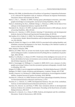 © UOC 82 Trastorns d’aprenentatge de la lectura
Maloney, H.B. (1968). An Identification of Excellence in Expository Composition Performan-
ce in a Selected 9A Population with an Analysis of Reasons for Superior Performance.
Disertation Abstacts International, 28, 3564-A.
Manis, F., Doi, L., i Bhadha, B. (2000). Naming speed, phonological awareness, and ortho-
graphic knowledge in second graders. Journal of Learning Disabilities, 33(4), 325.
Manis, F., Seidenberg, M., Doi, L., McBride-Chang, C., i Peterson, A. (1996). On the basis of two
subtypes of developmental dyslexia. Cognition 58, 157-195.
Marshall, R. M., i Hynd, G. W. (1997). Academic underachievement in ADD subtypes. Journal
of Learning Disabilities, 30(6), 635-643.
Martínez, J.A. i Sánchez, E. (1999). Dichotic listening CV lateralization and developmental
dyslexia. Journal of Clinical and Experimental Neuropsychology, 21, 519-534.
McCandliss, B. D., i Noble, K. G. (2003). The Development of Reading Impairment: a Cogniti-
ve Neuroscience Model. Mental Retardation and Developmental Disabilities Research Revi-
ews, 9(3), 196-204.
Meng, H., Smith, S.D., Hager, K. et al. (2005). DCDC2 is associated with reading disability and
modulates neuronal development in the brain. Proceedings of the National Academy of
Sciences of the USA, 102, 17053-17058.
Miles, Haslum i Wheeler, 1998.
Mitterer, J.O. (1982). There are at least two kinds of poor readers: Whole-word poor readers
and recoding poor readers. Canadian Journal of Psychology/Revue canadienne de psycho-
logie, 36(3), 445-461.
Molfese, V. J., DiLalla, L. F., i Bunce, D. (1997). Prediction of the intelligence test scores of 3- to
8-year-old children by home environment, socio-economic status, and biomedical risks.
Merrill-Palmer Quarterly, 43, 219-235.
Moll, K., Fussenegger, B., Willbuger, E., i Landerl, K. (2009). RAN is not a measure of ortho-
graphic processing. Evidence from the asymmetric german orthography. Scientific Studi-
es of Reading, 13(1), 1-25.
Morgan, W. P. (1896). A case of congenital word-blindness. The British Medical Journal, 2, 1378-1379.
Mulligan, W. (1969). A study of dyslexia and delinquency. Academic Therapy, 4(3), 177-187.
Needle, J., Fawcett, A. J., Nicolson, R. I. (2006). Balance and dyslexia: An investigation of adults’
abilities. European Journal of Cognitive Psychology. 18 (6), 909-936.
Nicolson, R. I., i Fawcett, A. J. (1995). Dyslexia is more than a phonological disability. Dyslexia:
An International Journal of Research and Practice, 1, 19-37.
Nicolson, R. I., i Fawcett, A. J. (1999). Developmental Dyslexia: The role of the cerebellum.
Dyslexia: An International Journal of Research and Practice, 5, 155-177.
Nicolson, R.I., Fawcett, A.J. and Dean, P (1995). Time estimation deficits in developmental
dyslexia: Evidence for cerebellar involvement. Proceedings of the Royal Society of London:
Biological Sciences, 259, 43-47.
Nicolson, R. I., Fawcett, A. J., i Dean, P. (2001). Dyslexia, development and the cerebellum -
Discussion. Trends in Neurosciences, 24(9): 515-516.
 