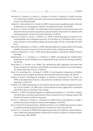 © UOC 83 La dislèxia
Nicolson, R. I., Fawcett, A. J., Berry, E. L., Jenkins, I. H., Dean, P., i Brooks, D. J. (1999). Associati-
on of abnormal cerebellar activation with motor learning difficulties in dyslexic adults.
Lancet, 353, (9165): 1662-1667
Noble, K. G., McCandliss, B. D., i Farah, M. (2007). Socioeconomic gradients predict individu-
al differences in neurocognitive abilities. Developmental Science, 10, 464-480.
O’Connor, S. C. Spreen, O. (1988). The relationship between parents’ socioeconomic status and
education level and adult occupational and educational achievement of children with
learning disability. Journal of Learning Disabilities, 21, 148-153.
Olson, R. K., Datta, H., Gayán, J., i DeFries, J. C. (1999). A behavioral–genetic analysis of rea-
ding disabilities and component processes. A R. M. Klein i P. A. McMullen (Eds.), Conver-
ging methods for understanding reading and dyslexia (pàg. 133-151). Cambridge, MA: MIT
Press.
Olson, R.K., Hulslander, J., i Castles, A. (1998). Individual differences among children with reading
disability. Presentat a la Society for the Scientific Study of Reading, San Diego.
Palacios, J., Marchesi, C. i Coll, C. (1991). Desarrollo psicológico y educación I. Madrid: Alianza
Psicología.
Papadopoulos, T. C., Georgiou, G., i Kendeou, P. (2009). Investigating the double-deficit
hypothesis in Greek: Findings from a longitudinal study. Journal of Learning Disabilities,
42, 542-547.
Paracchini, S., A. Thomas, et al. (2006). The chromosome 6p22 haplotype associated with
dyslexia reduces the expression of KIAA0319, a novel gene involved in neuronal migrati-
on. Human Molecular Genetics, 15, 1659-66.
Patel, T. K., Snowling, M. J., i de Jong, P. F. (2004). A cross-linguistic comparison of children
learning to read in English and Dutch. Journal of Educational Psychology, 96, 785-797.
Paulesu, E., Frith, U., Snowling, M., Gallagher, A., Morton, J., Frackowiak, R. S. J., i Frith, C. D.
(1996). Is developmental dyslexia a disconnection syndrome? Evidence from PET scan-
ning. Brain, 119, 143–157.
Pavlidis, G.Th. (1981). Sequencing, eye movements and the early objective diagnosis of dysle-
xia. A G.Th. Pavlidis i T.R. Miles (Eds.), Dyslexia Research and its Applications to Education
(pàg. 99-163). Nueva York: John Wiley i Songs.
Perfetti, C. A. (1997). The psycholinguistics of spelling and reading. A C. A. Perfetti, L. Rieben,
i M. Fayol (Eds.), Learning to spell: Research, theory, and practice across languages (pàg. 21-38).
Mawah, NJ: Lawrence Erlbaum Associates.
Pernet, C., Andersson, J., Paulesu, E. i Démonet, JF. (2009). When all hypotheses are right: a
multifocal account of dyslexia. Human Brain Mapping, 30, 2278-92.
Pozzo T, Vernet P, Creuzot-Garcher C, Robichon F, Bron A, et al. (2006) Static postural control
in children with developmental dyslexia. Neuroscience Letters, 403, 211–215.
Purvis, FC. L. i Tannock, R. (2000). Phonological processing, not inhibitory control, differen-
tiates ADHD and reading disability. Journal of the American Academy of Child and Adoles-
cent-Psycitiatry, 39(4): 485494.
 