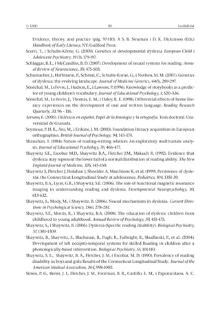 © UOC 85 La dislèxia
Evidence, theory, and practice (pàg. 97-110). A S. B. Neuman i D. K. Dickinson (Eds.)
Handbook of Early Literacy. NY: Guilford Press.
Scerri, T., i Schulte-Körne, G. (2009). Genetics of developmental dyslexia European Child i
Adolescent Psychiatry, 19 (3), 179-197.
Schlaggar, B. L., i McCandliss, B. D. (2007). Development of neural systems for reading. Annu-
al Review of Neuroscience, 30, 475-503.
Schumacher, J., Hoffmann, P., Schmal, C., Schulte-Korne, G., i Nothen, M. M. (2007). Genetics
of dyslexia: the evolving landscape. Journal of Medicine Genetics, 44(5), 289-297.
Sénéchal, M., LeFevre, J., Hudson, E., i Lawson, P. (1996). Knowledge of storybooks as a predic-
tor of young children’s vocabulary. Journal of Educational Psychology, 3, 520–536.
Sénéchal, M., Le Fevre, J., Thomas, E. M., i Daley, K. E. (1998). Differential effects of home lite-
racy experiences on the development of oral and written language. Reading Research
Quarterly, 33, 96 – 116.
Serrano, F. (2005). Disléxicos en español. Papel de la fonología y la ortografía. Tesis doctoral. Uni-
versidad de Granada.
Seymour, P. H. K., Aro, M., i Erskine, J. M. (2003). Foundation literacy acquisition in European
orthographies. British Journal of Psychology, 94, 143–174.
Shanahan, T. (1984). Nature of reading-writing relation: An exploratory multivariate analy-
sis. Journal of Educational Psychology, 76, 466-477.
Shaywitz S.E., Escobar M.D., Shaywitz B.A., Fletcher J.M., Makuch R. (1992). Evidence that
dyslexia may represent the lower tail of a normal distribution of reading ability. The New
England Journal of Medicine, 326, 145–150.
Shaywitz S, Fletcher J, Holahan J, Shneider A, Marchione K, et al. (1999). Persistence of dysle-
xia: the Connecticut Longitudinal Study at adolescence. Pediatrics, 104, 1351–59.
Shaywitz, B.A., Lyon, G.R., i Shaywitz, S.E. (2006). The role of functional magnetic resonance
imaging in understanding reading and dyslexia. Developmental Neuropsychology, 30,
613-632.
Shaywitz, S., Mody, M., i Shaywitz, B. (2006). Neural mechanisms in dyslexia. Current Direc-
tions in Psychological Science, 15(6), 278–281.
Shaywitz, S.E., Morris, R., i Shaywitz, B.A. (2008). The education of dyslexic children from
childhood to young adulthood. Annual Review of Psychology, 59, 451-475.
Shaywitz, S., i Shaywitz, B. (2005). Dyslexia (Specific reading disability). Biological Psychiatry,
57, 1301–1309.
Shaywitz, B., Shaywitz, S., Blachman, B., Pugh, K., Fulbright, R., Skudlarski, P., et al. (2004).
Development of left occipito-temporal systems for skilled Reading in children after a
phonologically-based intervention. Biological Psychiatry, 55, 101-110.
Shaywitz, S. E., Shaywitz, B. A., Fletcher, J. M. i Escobar, M. D. (1990). Prevalence of reading
disability in boys and girls: Results of the Connecticut Longitudinal Study. Journal of the
American Medical Association, 264, 998-1002.
Simos, P. G., Breier, J. I., Fletcher, J. M., Foorman, B. R., Castillo, E. M., i Papanicolaou, A. C.
 