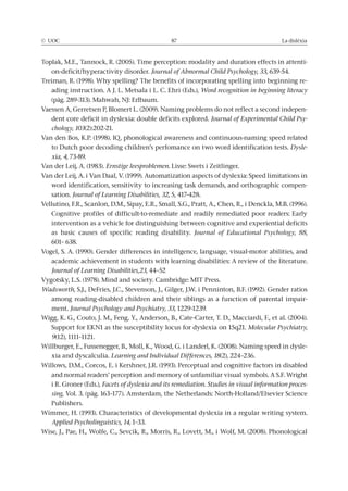 © UOC 87 La dislèxia
Toplak, M.E., Tannock, R. (2005). Time perception: modality and duration effects in attenti-
on-deficit/hyperactivity disorder. Journal of Abnormal Child Psychology, 33, 639-54.
Treiman, R. (1998). Why spelling? The benefits of incorporating spelling into beginning re-
ading instruction. A J. L. Metsala i L. C. Ehri (Eds.), Word recognition in beginning literacy
(pàg. 289-313). Mahwah, NJ: Erlbaum.
Vaessen A, Gerretsen P, Blomert L. (2009). Naming problems do not reflect a second indepen-
dent core deficit in dyslexia: double deficits explored. Journal of Experimental Child Psy-
chology, 103(2):202-21.
Van den Bos, K.P. (1998). IQ, phonological awareness and continuous-naming speed related
to Dutch poor decoding children’s perfomance on two word identification tests. Dysle-
xia, 4, 73-89.
Van der Leij, A. (1983). Ernstige leesproblemen. Lisse: Swets i Zeitlinger.
Van der Leij, A. i Van Daal, V. (1999). Automatization aspects of dyslexia: Speed limitations in
word identification, sensitivity to increasing task demands, and orthographic compen-
sation. Journal of Learning Disabilities, 32, 5, 417-428.
Vellutino, F.R., Scanlon, D.M., Sipay, E.R., Small, S.G., Pratt, A., Chen, R., i Denckla, M.B. (1996).
Cognitive profiles of difficult-to-remediate and readily remediated poor readers: Early
intervention as a vehicle for distinguishing between cognitive and experiential deficits
as basic causes of specific reading disability. Journal of Educational Psychology, 88,
601– 638.
Vogel, S. A. (1990). Gender differences in intelligence, language, visual-motor abilities, and
academic achievement in students with learning disabilities: A review of the literature.
Journal of Learning Disabilities,23, 44–52
Vygotsky, L.S. (1978). Mind and society. Cambridge: MIT Press.
Wadsworth, S.J., DeFries, J.C., Stevenson, J., Gilger, J.W. i Penninton, B.F. (1992). Gender ratios
among reading-disabled children and their siblings as a function of parental impair-
ment. Journal Psychology and Psychiatry, 33, 1229-1239.
Wigg, K. G., Couto, J. M., Feng, Y., Anderson, B., Cate-Carter, T. D., Macciardi, F., et al. (2004).
Support for EKN1 as the susceptibility locus for dyslexia on 15q21. Molecular Psychiatry,
9(12), 1111–1121.
Willburger, E., Fussenegger, B., Moll, K., Wood, G. i Landerl, K. (2008). Naming speed in dysle-
xia and dyscalculia. Learning and Individual Differences, 18(2), 224–236.
Willows, D.M., Corcos, E. i Kershner, J.R. (1993). Perceptual and cognitive factors in disabled
and normal readers’ perception and memory of unfamiliar visual symbols. A S.F. Wright
i R. Groner (Eds.), Facets of dyslexia and its remediation. Studies in visual information proces-
sing, Vol. 3. (pàg. 163–177). Amsterdam, the Netherlands: North-Holland/Elsevier Science
Publishers.
Wimmer, H. (1993). Characteristics of developmental dyslexia in a regular writing system.
Applied Psycholinguistics, 14, 1–33.
Wise, J., Pae, H., Wolfe, C., Sevcik, R., Morris, R., Lovett, M., i Wolf, M. (2008). Phonological
 