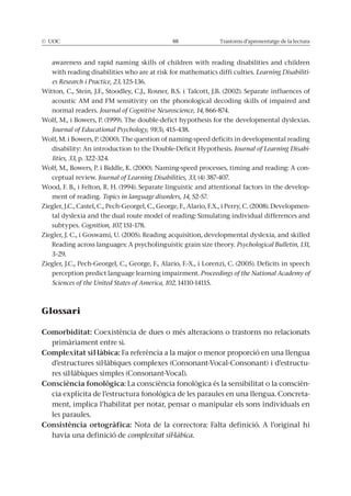 © UOC 88 Trastorns d’aprenentatge de la lectura
awareness and rapid naming skills of children with reading disabilities and children
with reading disabilities who are at risk for mathematics diffi culties. Learning Disabiliti-
es Research i Practice, 23, 125-136.
Witton, C., Stein, J.F., Stoodley, C.J., Rosner, B.S. i Talcott, J.B. (2002). Separate influences of
acoustic AM and FM sensitivity on the phonological decoding skills of impaired and
normal readers. Journal of Cognitive Neuroscience, 14, 866-874.
Wolf, M., i Bowers, P. (1999). The double-defict hypothesis for the developmental dyslexias.
Journal of Educational Psychology, 91(3), 415-438.
Wolf, M. i Bowers, P. (2000). The question of naming-speed deficits in developmental reading
disability: An introduction to the Double-Deficit Hypothesis. Journal of Learning Disabi-
lities, 33, p. 322-324.
Wolf, M., Bowers, P. i Biddle, K. (2000). Naming-speed processes, timing and reading: A con-
ceptual review. Journal of Learning Disabilities, 33, (4) 387-407.
Wood, F. B., i Felton, R. H. (1994). Separate linguistic and attentional factors in the develop-
ment of reading. Topics in language disorders, 14, 52-57.
Ziegler, J.C., Castel, C., Pech-Georgel, C., George, F., Alario, F.X., i Perry, C. (2008). Developmen-
tal dyslexia and the dual route model of reading: Simulating individual differences and
subtypes. Cognition, 107, 151–178.
Ziegler, J. C., i Goswami, U. (2005). Reading acquisition, developmental dyslexia, and skilled
Reading across languages: A psycholinguistic grain size theory. Psychological Bulletin, 131,
3–29.
Ziegler, J.C., Pech-Georgel, C., George, F., Alario, F.-X., i Lorenzi, C. (2005). Deficits in speech
perception predict language learning impairment. Proceedings of the National Academy of
Sciences of the United States of America, 102, 14110-14115.
Glossari
Comorbiditat: Coexistència de dues o més alteracions o trastorns no relacionats
primàriament entre si.
Complexitat sil·làbica: Fa referència a la major o menor proporció en una llengua
d’estructures sil·làbiques complexes (Consonant-Vocal-Consonant) i d’estructu-
res sil·làbiques simples (Consonant-Vocal).
Consciència fonològica: La consciència fonològica és la sensibilitat o la conscièn-
cia explícita de l’estructura fonològica de les paraules en una llengua. Concreta-
ment, implica l’habilitat per notar, pensar o manipular els sons individuals en
les paraules.
Consistència ortogràfica: Nota de la correctora: Falta definició. A l’original hi
havia una definició de complexitat sil·làbica.
 