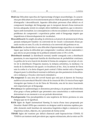 © UOC 89 La dislèxia
Dislèxia: Dificultat específica de l’aprenentatge d’origen neurobiològic. Es caracte-
ritza per dificultats en el reconeixement precís i fluït de paraules i per problemes
d’ortografia i descodificació. Aquestes dificultats provenen d’un dèficit en el
component fonològic del llenguatge que és inesperat davant d’una instrucció
lectora adequada, tenint en compte altres habilitats cognitives, que es desenvo-
lupen amb normalitat. Les conseqüències o efectes secundaris es reflecteixen en
problemes de comprensió i experiència pobre amb el llenguatge imprès que
impedeixen el desenvolupament de vocabulari.
Descodificació: En anglès decoding, fa referència a al procés de pronunciació d’una
paraula mitjançant l’anàlisi i la conversió de les vocals i consonants d’una pa-
raula escrita en sons. És a dir, fa referència a la conversió del grafema en so.
Discalcúlia: La discalcúlia és una dificultat d’aprenentatge específica en matemà-
tiques que inclou la dificultat per comprendre i realitzar càlculs matemàtics i
que afecta un percentatge de la població infantil entre el 3% i el 6%.
Distribució normal: La distribució normal, també coneguda com a distribució
gaussiana, és una important família de distribucions de probabilitat contínues.
La gràfica de la seva funció de densitat té forma de campana i un sol pic al cen-
tre de la distribució. D’aquesta manera, la mitjana aritmètica, la mediana i la
moda de la distribució són iguals i es localitzen al bec. Així, la meitat de l’àrea
sota la corba és a la dreta d’aquest punt central i l’altra meitat està a l’esquerra
d’aquest punt. La distribució normal es defineix per dos paràmetres: la localitza-
ció o mitjana μ i l’escala o desviació estàndard .
Pla temporal: És una àrea del cervell humà que està just al darrere de l’escorça
auditiva (circumvolució Heschl) i dins de la cissura de Silvi. Es tracta d’una regió
triangular que forma el cor de l’àrea de Wernicke, una de les àrees funcionals
més importants per al llenguatge.
Prevalença: En epidemiologia es denomina prevalença a la proporció d’individus
d’un grup o d’una població que presenten una característica o esdeveniment
determinat en un moment o en un període determinat.
Pseudoparaula: Una pseudopalabra és una seqüència de lletres permesa en una
llengua que no té significat.
RAN: Sigles de Rapid Automatized Naming. Es tracta d’una tasca proposada per
Denckla i Rudel (1976) que consisteix en designar amb la màxima rapidesa pos-
sible elements molt familiars de naturalesa lingüística (dígits o números) o no
lingüística (colors, objectes, etc.) presentats de forma serial.
TDAH: Sigles del trastorn per dèficit d’atenció amb hiperactivitat (TDAH). El
TDAH és un trastorn molt prevalent que, segons estimacions, afecta entre un 5%
 