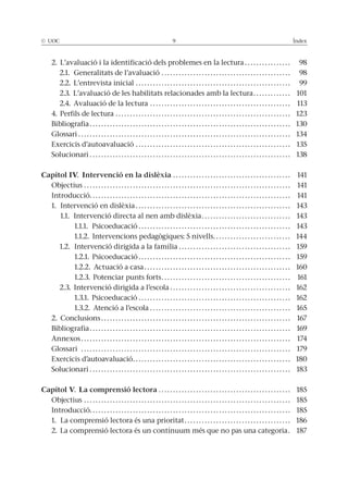 © UOC 9 Índex
2. L’avaluació i la identificació dels problemes en la lectura . . . . . . . . . . . . . . . . 98
2.1. Generalitats de l’avaluació . . . . . . . . . . . . . . . . . . . . . . . . . . . . . . . . . . . . . . . . . . . . . 98
2.2. L’entrevista inicial . . . . . . . . . . . . . . . . . . . . . . . . . . . . . . . . . . . . . . . . . . . . . . . . . . . . . . 99
2.3. L’avaluació de les habilitats relacionades amb la lectura. . . . . . . . . . . . . 101
2.4. Avaluació de la lectura . . . . . . . . . . . . . . . . . . . . . . . . . . . . . . . . . . . . . . . . . . . . . . . . . 113
4. Perfils de lectura . . . . . . . . . . . . . . . . . . . . . . . . . . . . . . . . . . . . . . . . . . . . . . . . . . . . . . . . . . . . . 123
Bibliografia . . . . . . . . . . . . . . . . . . . . . . . . . . . . . . . . . . . . . . . . . . . . . . . . . . . . . . . . . . . . . . . . . . . . . . 130
Glossari . . . . . . . . . . . . . . . . . . . . . . . . . . . . . . . . . . . . . . . . . . . . . . . . . . . . . . . . . . . . . . . . . . . . . . . . . . 134
Exercicis d’autoavaluació . . . . . . . . . . . . . . . . . . . . . . . . . . . . . . . . . . . . . . . . . . . . . . . . . . . . . . 135
Solucionari . . . . . . . . . . . . . . . . . . . . . . . . . . . . . . . . . . . . . . . . . . . . . . . . . . . . . . . . . . . . . . . . . . . . . . 138
Capítol IV. Intervenció en la dislèxia . . . . . . . . . . . . . . . . . . . . . . . . . . . . . . . . . . . . . . . . . 141
Objectius . . . . . . . . . . . . . . . . . . . . . . . . . . . . . . . . . . . . . . . . . . . . . . . . . . . . . . . . . . . . . . . . . . . . . . . . 141
Introducció. . . . . . . . . . . . . . . . . . . . . . . . . . . . . . . . . . . . . . . . . . . . . . . . . . . . . . . . . . . . . . . . . . . . . . 141
1. Intervenció en dislèxia . . . . . . . . . . . . . . . . . . . . . . . . . . . . . . . . . . . . . . . . . . . . . . . . . . . . . . 143
1.1. Intervenció directa al nen amb dislèxia. . . . . . . . . . . . . . . . . . . . . . . . . . . . . . . 143
1.1.1. Psicoeducació . . . . . . . . . . . . . . . . . . . . . . . . . . . . . . . . . . . . . . . . . . . . . . . . . . . . . 143
1.1.2. Intervencions pedagògiques: 5 nivells. . . . . . . . . . . . . . . . . . . . . . . . . . . 144
1.2. Intervenció dirigida a la família . . . . . . . . . . . . . . . . . . . . . . . . . . . . . . . . . . . . . . . 159
1.2.1. Psicoeducació . . . . . . . . . . . . . . . . . . . . . . . . . . . . . . . . . . . . . . . . . . . . . . . . . . . . . 159
1.2.2. Actuació a casa . . . . . . . . . . . . . . . . . . . . . . . . . . . . . . . . . . . . . . . . . . . . . . . . . . . 160
1.2.3. Potenciar punts forts. . . . . . . . . . . . . . . . . . . . . . . . . . . . . . . . . . . . . . . . . . . . . 161
2.3. Intervenció dirigida a l’escola . . . . . . . . . . . . . . . . . . . . . . . . . . . . . . . . . . . . . . . . . . 162
1.3.1. Psicoeducació . . . . . . . . . . . . . . . . . . . . . . . . . . . . . . . . . . . . . . . . . . . . . . . . . . . . . 162
1.3.2. Atenció a l’escola . . . . . . . . . . . . . . . . . . . . . . . . . . . . . . . . . . . . . . . . . . . . . . . . . 165
2. Conclusions . . . . . . . . . . . . . . . . . . . . . . . . . . . . . . . . . . . . . . . . . . . . . . . . . . . . . . . . . . . . . . . . . . 167
Bibliografia . . . . . . . . . . . . . . . . . . . . . . . . . . . . . . . . . . . . . . . . . . . . . . . . . . . . . . . . . . . . . . . . . . . . . . 169
Annexos . . . . . . . . . . . . . . . . . . . . . . . . . . . . . . . . . . . . . . . . . . . . . . . . . . . . . . . . . . . . . . . . . . . . . . . . . 174
Glossari . . . . . . . . . . . . . . . . . . . . . . . . . . . . . . . . . . . . . . . . . . . . . . . . . . . . . . . . . . . . . . . . . . . . . . . . . 179
Exercicis d’autoavaluació. . . . . . . . . . . . . . . . . . . . . . . . . . . . . . . . . . . . . . . . . . . . . . . . . . . . . . . 180
Solucionari . . . . . . . . . . . . . . . . . . . . . . . . . . . . . . . . . . . . . . . . . . . . . . . . . . . . . . . . . . . . . . . . . . . . . . 183
Capítol V. La comprensió lectora . . . . . . . . . . . . . . . . . . . . . . . . . . . . . . . . . . . . . . . . . . . . . . 185
Objectius . . . . . . . . . . . . . . . . . . . . . . . . . . . . . . . . . . . . . . . . . . . . . . . . . . . . . . . . . . . . . . . . . . . . . . . . 185
Introducció. . . . . . . . . . . . . . . . . . . . . . . . . . . . . . . . . . . . . . . . . . . . . . . . . . . . . . . . . . . . . . . . . . . . . . 185
1. La comprensió lectora és una prioritat. . . . . . . . . . . . . . . . . . . . . . . . . . . . . . . . . . . . . 186
2. La comprensió lectora és un contínuum més que no pas una categoria. 187
 