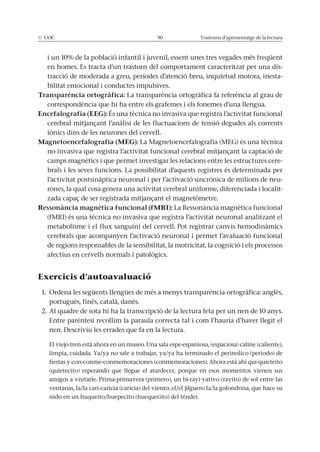 © UOC 90 Trastorns d’aprenentatge de la lectura
i un 10% de la població infantil i juvenil, essent unes tres vegades més freqüent
en homes. Es tracta d’un trastorn del comportament caracteritzat per una dis-
tracció de moderada a greu, períodes d’atenció breu, inquietud motora, inesta-
bilitat emocional i conductes impulsives.
Transparència ortogràfica: La transparència ortogràfica fa referència al grau de
correspondència que hi ha entre els grafemes i els fonemes d’una llengua.
Encefalografia (EEG): És una tècnica no invasiva que registra l’activitat funcional
cerebral mitjançant l’anàlisi de les fluctuacions de tensió degudes als corrents
iònics dins de les neurones del cervell.
Magnetoencefalografia (MEG): La Magnetoencefalografia (MEG) és una tècnica
no invasiva que registra l’activitat funcional cerebral mitjançant la captació de
camps magnètics i que permet investigar les relacions entre les estructures cere-
brals i les seves funcions. La possibilitat d’aquests registres és determinada per
l’activitat postsinàptica neuronal i per l’activació sincrònica de milions de neu-
rones, la qual cosa genera una activitat cerebral uniforme, diferenciada i localit-
zada capaç de ser registrada mitjançant el magnetòmetre.
Ressonància magnètica funcional (fMRI): La Ressonància magnètica funcional
(fMRI) és una tècnica no invasiva que registra l’activitat neuronal analitzant el
metabolisme i el flux sanguini del cervell. Pot registrar canvis hemodinàmics
cerebrals que acompanyen l’activació neuronal i permet l’avaluació funcional
de regions responsables de la sensibilitat, la motricitat, la cognició i els processos
afectius en cervells normals i patològics.
Exercicis d’autoavaluació
1. Ordena les següents llengües de més a menys transparència ortogràfica: anglès,
portuguès, finès, català, danès.
2. Al quadre de sota hi ha la transcripció de la lectura feta per un nen de 10 anys.
Entre parèntesi recollim la paraula correcta tal i com l’hauria d’haver llegit el
nen. Descriviu les errades que fa en la lectura.
El viejo tren està ahora en un museo. Una sala espe-espaniosa, (espaciosa) caline (caliente),
limpia, cuidada. Ya/ya no sale a trabajar, ya/ya ha terminado el perinolico (período) de
fiestas y con-conme-conmemoraciones (conmemoraciones). Ahora està ahí qui-quieteito
(quietecito) esperando que llegue el atardecer, porque en esos momentos vienen sus
amigos a visitarle. Prima-primavera (primero), un bi-rayi-yativo (rayito) de sol entre las
ventanas, la/la cari-caricia (caricia) del viento, el/el jilguero la/la golondrina, que hace su
nido en un huqueito/huepecito (huequecito) del ténder.
 