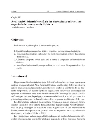 © UOC 95 Avaluació i identificació de les necessitats ...
Capítol III
Avaluació i identificació de les necessitats educatives
especials dels nens amb dislèxia
María Fernanda Lara Díaz
Objectius
En finalitzar aquest capítol el lector serà capaç de:
1. Identificar els processos lingüístics i cognitius involucrats en la dislèxia.
2. Conèixer els principals indicadors de risc i els principals criteris diagnòstics
de la dislèxia.
3. Construir un perfil lector per a dur a terme el diagnòstic diferencial de la
dislèxia.
4. Identificar les àrees crítiques que cal tractar en el marc d’un procés de reedu-
cació.
Introducció
Els processos d’avaluació i diagnòstic de les dificultats d’aprenentatge suposen un
repte de gran complexitat. Atesa l’alta incidència de les dificultats de lectura i la seva
relació amb aprenentatges escolars, aquest procés tendeix a abordar-se des de dife-
rents perspectives. En aquest capítol se segueix una perspectiva psicolingüística
que, si bé no desconeix altres aspectes relacionats amb l’abordatge del procés d’avalu-
ació com, per exemple, la pedagogia, se centra en la identificació dels processos lin-
güístics i cognitius que es troben afectats en diferent grau en les dificultats de lectura.
Les dificultats de lectura de tipus evolutiu s’emmarquen en els ambients clínics,
escolars i científics en el terreny de les dificultats d’aprenentatge. Aquest terme in-
clou un grup heterogeni de dificultats. El seu diagnòstic se sol dur a terme des de
les etapes educatives preescolars, quan els nens no responen a les expectatives aca-
dèmiques i curriculars (Wallach, 2005).
Les estadístiques indiquen que el 80% dels nens als quals se’ls ha detectat difi-
cultats d’aprenentatge tenen dificultats per a aprendre a llegir (National Research
 