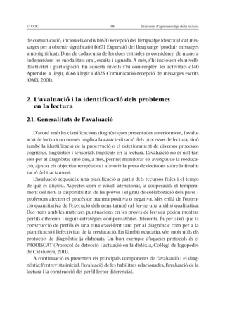 © UOC 98 Trastorns d’aprenentatge de la lectura
de comunicació, inclou els codis b1670 Recepció del llenguatge (descodificar mis-
satges per a obtenir significat) i b1671 Expressió del llenguatge (produir missatges
amb significat). Dins de cadascuna de les dues entrades es consideren de manera
independent les modalitats oral, escrita i signada. A més, s’hi inclouen els nivells
d’activitat i participació. En aquests nivells s’hi contemplen les activitats d140
Aprendre a llegir, d166 Llegir i d325 Comunicació-recepció de missatges escrits
(OMS, 2001).
2. L’avaluació i la identificació dels problemes
en la lectura
2.1. Generalitats de l’avaluació
D’acord amb les classificacions diagnòstiques presentades anteriorment, l’avalu-
ació de lectura no només implica la caracterització dels processos de lectura, sinó
també la identificació de la preservació o el deteriorament de diversos processos
cognitius, lingüístics i sensorials implicats en la lectura. L’avaluació no és útil tan
sols per al diagnòstic sinó que, a més, permet monitorar els avenços de la reeduca-
ció, ajustar els objectius terapèutics i afavorir la presa de decisions sobre la finalit-
zació del tractament.
L’avaluació requereix una planificació a partir dels recursos físics i el temps
de què es disposi. Aspectes com el nivell atencional, la cooperació, el tempera-
ment del nen, la disponibilitat de les proves i el grau de col·laboració dels pares i
professors afecten el procés de manera positiva o negativa. Més enllà de l’obten-
ció quantitativa de l’execució dels nens també cal fer-ne una anàlisi qualitativa.
Dos nens amb les mateixes puntuacions en les proves de lectura poden mostrar
perfils diferents i seguir estratègies compensatòries diferents. És per això que la
construcció de perfils és una eina excel·lent tant per al diagnòstic com per a la
planificació i l’efectivitat de la reeducació. En l’àmbit educatiu, són molt útils els
protocols de diagnòstic ja elaborats. Un bon exemple d’aquests protocols és el
PRODISCAT (Protocol de detecció i actuació en la dislèxia, Col·legi de logopedes
de Catalunya, 2011).
A continuació es presenten els principals components de l’avaluació i el diag-
nòstic: l’entrevista inicial, l’avaluació de les habilitats relacionades, l’avaluació de la
lectura i la construcció del perfil lector diferencial.
 
