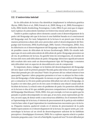© UOC 99 Avaluació i identificació de les necessitats ...
2.2. L’entrevista inicial
En les dificultats de lectura s’ha identificat àmpliament la influència genètica
(Byrne, 2005; Davis et al., 2001; Friend et al., 2009; Meng et al., 2005; Pennington i
Lefly, 2001; Smith, Kimberling, Pennington, i Lubs, 1983). És per això que és impor-
tant explorar els antecedents familiars en l’entrevista inicial amb els pares.
També es poden explorar altres elements causals com el desenvolupament de la
parla i del llenguatge atès que la lectura és una habilitat basada en el coneixement
del llenguatge oral. Per tant, l’adquisició de la lectura és un procés que s’inicia de
manera primerenca abans dels anys preescolars amb el desenvolupament del llen-
guatge oral (Goswami, 2002; Scarborough, 2001; Tunick i Pennington, 2002). Així,
les diferències en el desenvolupament del llenguatge oral són un indicador directe
de possibles causes de dificultats de lectura (Scarborough, 2005). Els estudis indi-
quen que els nens amb antecedents de dificultats de parla i llenguatge presenten un
alt risc de problemes de lectura. En gairebé totes les investigacions, els resultats de
lectura dels nens amb dificultats de parla i llenguatge difereixen significativament
dels resultats dels nens amb un desenvolupament típic del llenguatge i constaten
més dificultats tant en aspectes de descodificació com de comprensió.
És important, doncs, indagar en la història del desenvolupament del llenguatge
del nen: Quan va dir les primeres paraules? Recorda quina edat tenia el nen quan va com-
binar dues paraules per a fer una frase? Vostès i les persones del seu voltant entenen el nen
quan parla? Aquestes i altres preguntes permeten si el nen va atènyer les fites evolu-
tives del llenguatge a l’edat adequada i la mesura en què el nen utilitza el llenguatge
per a comunicar-se. Els nens poden presentar dificultats tan sols en el llenguatge, en
la parla o en totes dues, però en els tres casos s’evidencia una relació causal amb di-
ficultats de lectura. La relació entre els problemes de parla i les posteriors dificultats
en la lectura es deu al fet que ambdós processos comparteixen el sistema fonològic
del llenguatge (Stackhouse i Wells, 2001). Així, per exemple, si el nen no aprèn que les
paraules es poden descompondre en sons que, al seu torn, seran representats per lle-
tres, no serà capaç de donar sentit a una estructura alfabètica. En el moment d’inici-
ar l’aprenentatge de la lectura, el sistema de processament de la parla ja està establert
i serà la base sobre el qual s’aprendran les transformacions necessàries per a la lectu-
ra. D’aquesta manera, qualsevol errada en el sistema de processament de la parla
tindrà repercussions en el desenvolupament de la lectura. En aquest sentit, per a de-
senvolupar la lectura cal un nivell de desenvolupament suficient de les habilitats
perceptives i fonològiques (Goswami, 2001). Per a explorar aquesta relació es poden
formular preguntes com: Com n’és d’intel·ligible, la parla del nen? Va tenir dificultat per
 