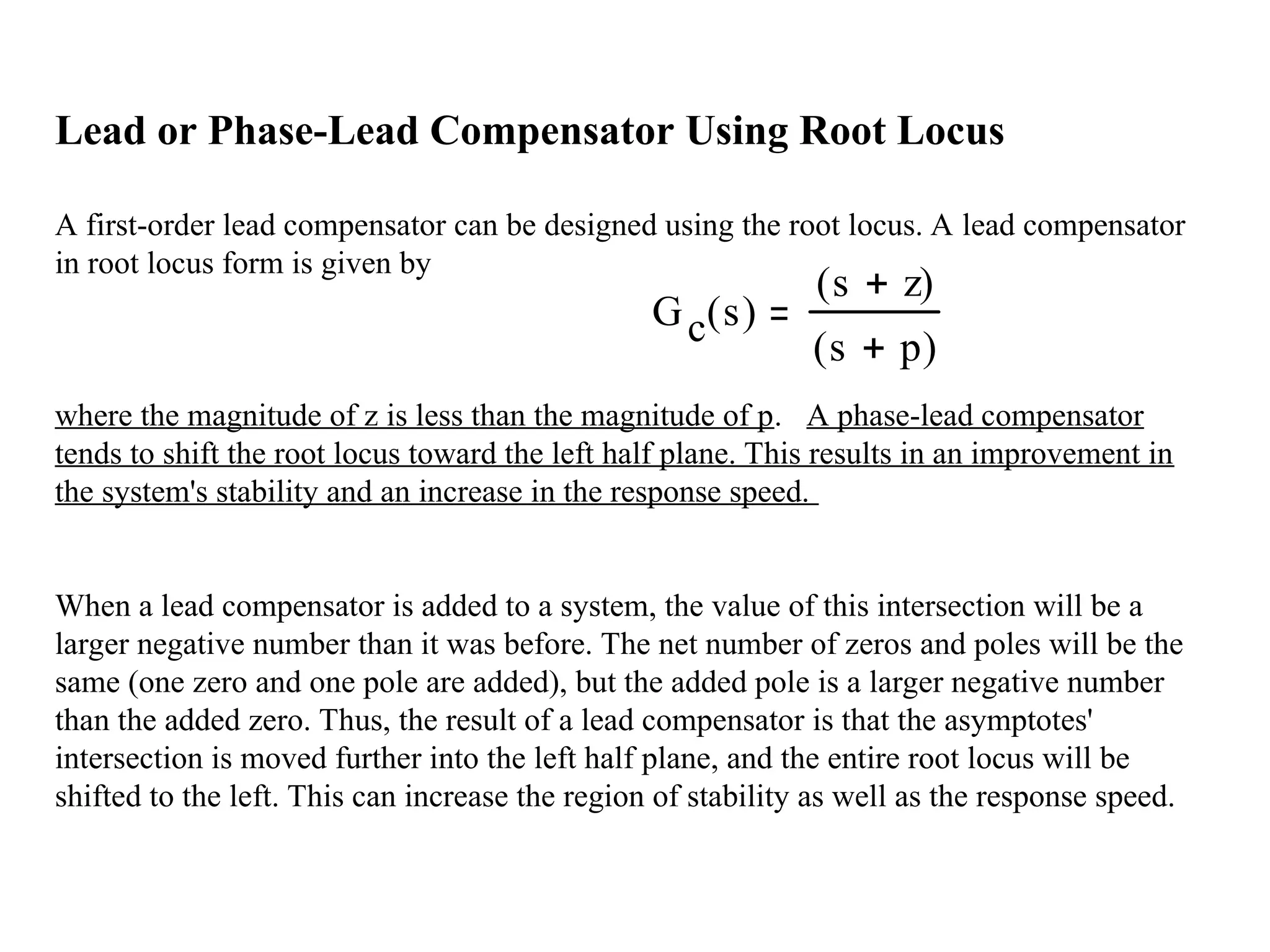 Lead or Phase-Lead Compensator Using Root Locus
A first-order lead compensator can be designed using the root locus. A lead compensator
in root locus form is given by
where the magnitude of z is less than the magnitude of p. A phase-lead compensator
tends to shift the root locus toward the left half plane. This results in an improvement in
the system's stability and an increase in the response speed.
When a lead compensator is added to a system, the value of this intersection will be a
larger negative number than it was before. The net number of zeros and poles will be the
same (one zero and one pole are added), but the added pole is a larger negative number
than the added zero. Thus, the result of a lead compensator is that the asymptotes'
intersection is moved further into the left half plane, and the entire root locus will be
shifted to the left. This can increase the region of stability as well as the response speed.
Gc s
( )
s z

( )
s p

( )
 